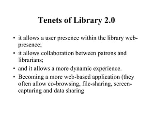 Tenets of Library 2.0   it allows a user presence within the library web-presence; it allows collaboration between patrons and librarians; and it allows a more dynamic experience. Becoming a more web-based application (they often allow co-browsing, file-sharing, screen-capturing and data sharing 
