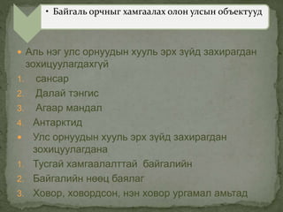  Аль нэг улс орнуудын хууль эрх зүйд захирагдан
зохицуулагдахгүй
1. сансар
2. Далай тэнгис
3. Агаар мандал
4. Антарктид
 Улс орнуудын хууль эрх зүйд захирагдан
зохицуулагдана
1. Тусгай хамгаалалттай байгалийн
2. Байгалийн нөөц баялаг
3. Ховор, ховордсон, нэн ховор ургамал амьтад
• Байгаль орчныг хамгаалах олон улсын объектууд
 