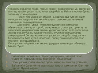 1. Байгалийн цорын ганц объектууд /дархан цаазтай газар,
үндэсний паркууд, нөөц, байгалийн хөшөөнүүд/
2. Олон улсын улаан номонд орсон ховор ан амьтад, ургамал
3. Байгалийн баялгийг нь ашигладаг газрыг хамгаалах /балтийн
тэнгис, Дунай мөрөн/
Үндэсний объектод газар, газрын хөрсөн дээрх баялаг, ус, зэрлэг ан
амьтад, тухайн улсын газар нутаг дээр байгаа байгаль орчны бусад
элементүүд хамрагдана.
Тухайн улс үндэсний объект нь өөрийн ард түмний ашиг
сонирхолыг илэрхийлсэн төрийн хууль тогтоомжоор чөлөөтэй
эзэмшигдэн зохицуулагдана.
Харин олон улсын хүрээлэн буй орчноо хамгаалах
объектуудад сансар огторгуй, агаар мандал, олон улс орны нутаг
дэвсгэрийг хамран орших амьтан ургамлын төрөл зүйл зэрэг орно.
Эдгээр объектууд нь тухайн улс орны хуулийн байгууллагад
захирагдахгүй бөгөөд харин олон улсын хүрээнд батлагдсан янз
бүрийн гэрээ, бага хурал, протокол, олон улсын мэдээлэл дээр
үндэслэн зохицуулагдана.
Олон улсын зүйд нийцсэн төрөөс удирдан хамгаалдаг объектууд
байдаг. Үүнд:
 