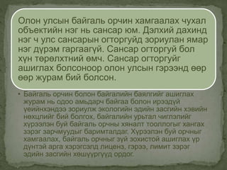 Олон улсын байгаль орчин хамгаалах чухал
объектийн нэг нь сансар юм. Дэлхий дахинд
нэг ч улс сансарын огторгуйд зориулан ямар
нэг дүрэм гаргаагүй. Сансар огторгуй бол
хүн төрөлхтний өмч. Сансар огторгуйг
ашиглах болсоноор олон улсын гэрээнд өөр
өөр журам бий болсон.
• Байгаль орчин болон байгалийн баялгийг ашиглах
журам нь одоо амьдарч байгаа болон ирээдүй
үеийнхэндээ зориулж экологийн эдийн засгийн хэвийн
нөхцлийг бий болгох, байгалийн урьтал чиглэлийг
хүрээлэн буй байгаль орчны хяналт тооллогыг хангах
зэрэг зарчмуудыг баримталдаг. Хүрээлэн буй орчныг
хамгаалах, байгаль орчныг зүй зохистой ашиглах үр
дүнтэй арга хэрэгсэлд лиценз, гэрээ, лимит зэрэг
эдийн засгийн хөшүүргүүд ордог.
 