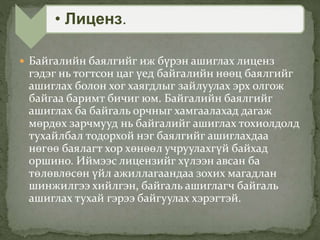  Байгалийн баялгийг иж бүрэн ашиглах лиценз
гэдэг нь тогтсон цаг үед байгалийн нөөц баялгийг
ашиглах болон хог хаягдлыг зайлуулах эрх олгож
байгаа баримт бичиг юм. Байгалийн баялгийг
ашиглах ба байгаль орчныг хамгаалахад дагаж
мөрдөх зарчмууд нь байгалийг ашиглах тохиолдолд
тухайлбал тодорхой нэг баялгийг ашиглахдаа
нөгөө баялагт хор хөнөөл учруулахгүй байхад
оршино. Иймээс лицензийг хүлээн авсан ба
төлөвлөсөн үйл ажиллагаандаа зохих магадлан
шинжилгээ хийлгэн, байгаль ашиглагч байгаль
ашиглах тухай гэрээ байгуулах хэрэгтэй.
• Лиценз.
 
