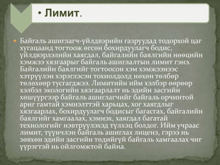  Байгаль ашиглагч-үйлдвэрийн газруудад тодорхой цаг
хугацаанд тогтоож өгсөн бохирдуулагч бодис,
үйлдвэрлэлийн хаягдал, байгалийн баялгийн нөөцийн
хэмжээ хязгаарыг байгаль ашиглалтын лимит гэнэ.
Байгалийн баялгийг тогтоосон хэм хэмжээнээс
хэтрүүлэн хэрэглэсэн тохиолдолд нөхөн төлбөр
төлөхөөр тусгагджээ. Лимитийн ийм хэлбэр өөрөөр
хэлбэл экологийн хязгаарлалт нь эдийн засгийн
хөшүүргээр байгаль ашиглагчийг байгаль орчинтой
ариг гамтай хэмнэлттэй харьцах, хог хаягдлыг
хязгаарлах, бохирдуулагч бодисыг багасгах, байгалийн
баялгийг хамгаалах, хэмнэх, хаягдал багатай
технологийг нэвтрүүлэхэд түлхэц болдог. Ийм учраас
лимит, түүнчлэн байгаль ашиглах лиценз, гэрээ нь
зөвхөн эдийн засгийн төдийгүй байгаль хамгаалах чиг
үүрэгтэй нь ойлгомжтой байна.
• Лимит.
 