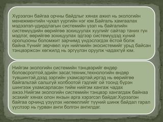 Хүрээлэн байгаа орчны байдлыг хянах ажил нь экологийн
менежментийн чухал үүргийн нэг юм.Байгаль хамгаалах
мэдээлэл-удирдлагын системийн үзэл нь байгалийн
системүүдийн өөрийгөө зохицуулах хуулийг сайтар таних гүн
мэдлэг, өөрийгөө зохицуулах эдгээр системүүдэд хүний
оролцооны боломжит зарчимд үндэслэгдэх ёстой болж
байна.Үүнийг зөрчвөл хүн нийгмийн экосистемийг урьд байсан
тэнцвэржсэн хөгжилд нь эргүүлэн оруулж чадахгүй юм.
Нийгэм экологийн системийн тэнцвэрийг өндөр
боловсролтой,эдийн засаг,техник,технологийн өндөр
түвшинтэй,дээд зэргийн ухамсартай,иргэд нь өөрийгөө
байгальтай салшгүй холбоотой гэдгийг ой тоонд бүрэн
шингээж ухамсарласан тийм нийгэм хангаж чадах
ажээ.Нийгэм экологийн системийн тэнцвэр хангагдаж байнаа
эсэхийг хянах олон янзын арга хэрэгсэл байдаг.Хүрээлэн
байгаа орчинд үзүүлэх нөлөөллийг түүний шинж байдал гарал
үүслээр нь гурван анги болгон ангилдаг.
 