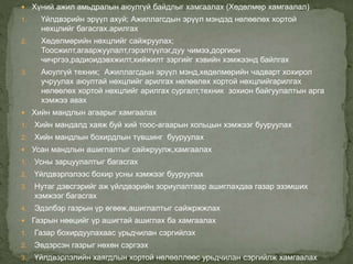  Хүний ажил амьдралын аюулгүй байдлыг хамгаалах (Хөдөлмөр хамгаалал)
1. Үйлдвэрийн эрүүл ахуй; Ажиллагсдын эрүүл мэндэд нөлөөлөх хортой
нөхцлийг багасгах.арилгах
2. Хөдөлмөрийн нөхцлийг сайжруулах;
Тоосжилт,агааржуулалт,гэрэлтүүлэг,дуу чимээ,доргион
чичргээ,радиоидэвхжилт,хийжилт зэргийг хэвийн хэмжээнд байлгах
3. Аюулгүй техник; Ажиллагсдын эрүүл мэнд,хөдөлмөрийн чадварт хохирол
учруулах аюултай нөхцлийг арилгах нөлөөлөх хортой нөхцлийгарилгах
нөлөөлөх хортой нөхцлийг арилгах сургалт,техник зохион байгуулалтын арга
хэмжээ авах
 Хийн мандлын агаарыг хамгаалах
1. Хийн мандалд хаяж буй хий тоос-агаарын хольцын хэмжээг бууруулах
2. Хийн мандлын бохирдлын түвшинг бууруулах
 Усан мандлын ашиглалтыг сайжруулж,хамгаалах
1. Усны зарцуулалтыг багасгах
2. Үйлдвэрлэлээс бохир усны хэмжээг бууруулах
3. Нутаг дэвсгэрийг аж үйлдвэрийн зориулалтаар ашиглахдаа газар эзэмших
хэмжээг багасгах
4. Эдэлбэр газрын үр өгөөж,ашиглалтыг сайжржжлах
 Газрын нөөцийг үр ашигтай ашиглах ба хамгаалах
1. Газар бохирдуулахаас урьдчилан сэргийлэх
2. Эвдэрсэн газрыг нөхөн сэргээх
3. Үйлдвэрлэлийн хаягдлын хортой нөлөөллөөс урьдчилан сэргийлж хамгаалах
 
