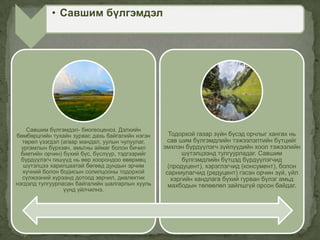 Савшим бүлгэмдэл- биогеоценоз. Дэлхийн
бөмбөрцгийн тухайн зурвас дахь байгалийн нэгэн
төрөл үзэгдэл (агаар мандал, уулын чулуулаг,
ургамлын бүрхэвч, амьтны аймаг болон бичил
биетийн орчин) бүхий бүс, бүслүүр, тэдгээрийг
бүрдүүлэгч гишүүд нь өөр хоорондоо өвөрмөц
шүтэлцээ харилцаатай бөгөөд дундын эрчим
хүчний болон бодисын солилцооны тодорхой
сүлжээний хүрээнд дотоод зөрчил, диалектик
нэгдэлд тулгуурласан байгалийн шалгарлын хууль
үүнд үйлчилнэ.
Тодорхой газар зүйн бүсэд орчлыг хангах нь
сав шим бүлгэмдлийн тэжээлэлтийн бүтцийг
эмхлэн бүрдүүлэгч зүйлүүдийн хоол тэжээлийн
шүтэлцээнд тулгуурладаг. Савшим
бүлгэмдлийн бүтцэд бүрдүүлэгчид
(продуцент), хэрэглэгчид (консумент), болон
сарниулагчид (редуцент) гэсэн орчин зүй, үйл
хэргийн хандлага бүхий гурван бүлэг амьд
махбодын төлөөлөл зайлшгүй орсон байдаг.
• Савшим бүлгэмдэл
 