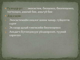  Түлхүүр үг: ᠋᠋экосистем, биоценоз, биогеоценоз,
тогтолцоо, амьтай бие, амьгүй бие
 Дэд сэдэв:
1. Экосистемийн онцлог шинж чанар, гүйцэтгэх
үүрэг
2. Эх газар далай тэнгисийн биогеоценоз
3. Анхдагч бүтээгдэхүүн үйлдвэрлэлт, түүний
хэрэглээ
 