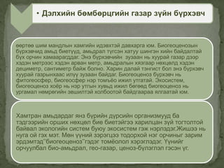 өөртөө шим мандлын хамгийн идэвхтэй давхарга юм. Биогеоценозын
бүрхэвчид амьд биетүүд, амьдрал түгсэн хатуу шингэн хийн байдалтай
бүх орчин хамаарагддаг. Энэ бүрхэвчийн зузаан нь хуурай газар дээр
хэдэн метрээс хэдэн арван метр, амьдралын хязгаар нөхцөлд хэдэн
дециметр, сантиметр байж болно. Харин далай тэнгист бол энэ бүрхэвч
хуурай газрынхаас илүү зузаан байдаг. Биогеоценоз бүрхэвч нь
фитогеосфер, биогеосфер нэр томъѐо ижил утгатай. Экосистем,
биогеоценоз хоѐр нь нэр утгын хувьд ижил бөгөөд биогеоценоз нь
ургамал нөмрөгийн эвшилтэй холбоотой байдгаараа ялгаатай юм.
Хамтран амьдардаг янз бүрийн дүрсийн организмууд ба
тэдгээрийн орших нөхцөл бие биетэйгээ харилцан зүй тогтолтой
байвал экологийн систем буюу экосистем гэж нэрлэдэг.Жишээ нь
нуга ой гэх мэт. Мөн үүний зэрэгцээ тодорхой нэг орчиныг зарим
эрдэмтэд’’биогеоценоз’’гэдэг томѐолол хэрэглэдэг. Үүнийг
орчуулбал био-амьдрал, гео-газар, ценоз-бүлэглэл гэсэн үг.
• Дэлхийн бөмбөрцгийн газар зүйн бүрхэвч
 