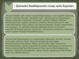 Экосистемийн мөн чанар түүний бүрэлдэхүүн хэсгүүдийн хооронд
болон тэдгээр хэсгүүд, хүрээлэн буй гадаад орчны хоорондын
бодис энергийн харилцан солилцох үзэгдэл байдаг. Иймээс
биогеоценозыг судлах шинжлэх ухааныг биогеоценологи /сав
шим бүлгэмдэл зүйн ухаан/ гэж нэрлэх бөгөөд түүний судалгааны
гол асуудал нь ургамал амьтны аймгийн бүтэц тогтолцоо,
хөрсийг иж бүрэн задлан шинжлэх, тэжээлийн холбооны нийлэмж
гэсэн гурван янзаар илэрхийлэгдэнэ.
Экосистем биогеоценоз нь хоорондоо ойролцоо ойлголт боловч
утга адил ойлголт биш. Экосистем өөртөө хэд хэдэн
биогеоценозыг багтаана. Иймд’’экосистем’’гэдэг ойлголтыг
биогеоценозоос өргөн хүрээтэй ба ямарч биогеоценоз экосистем
болох экосистем бүр биогеоценоз биш, ер нь биогеоценоз нь
өөрийн тодорхой хязгаартай, цэвэр газрын гадаргууд бий болдог
зүйл гэж ойлгож болно.
• Дэлхийн бөмбөрцгийн газар зүйн бүрхэвч
 