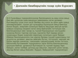 В.Н Сукачѐвын тодорхойлсоноор биогеоценоз нь маш олон амьд
бие өвч цугалсан шим мандлын давхрааны нэгэн ургамал
бүлгэмдэлд тусах эгэл хэсэг бөгөөд энэ хэсэг нь орон зайн хувьд
хязгаарлагдмал, түүхэн урт хугацаанд бүрэлдсэн амьд биетүүд
болон бодис, энергийн солилцоо байнга явуулдаг амьгүй орчин
хоѐрын хооронд нэгдмэл нэгэн жигд байгалийн тогтолцоо юм.
Биогеоценозын мөн чанар нь түүний бүрэлдэхүүн хэсгүүдийн
хооронд болон тэдгээр хэсгүүд, хүрээлэн буй гадаад орчин
хоорондын бодис энергийн харилцан солилцох үүрэг байдаг.
Иймээс биогеоценологи гэж нэрлэх бөгөөд түүний судалгааны гол
агуулга нь ургамал, амьтны аймгийн бүтэц, тогтолцоо, хөрсийг иж
бүрэн задлан шинжлэх, тэжээлийн түвшингүүдийг ялган тогтоох,
биологийн бүтээмжийг тодорхойлох зэрэг болно.Биогеоценозод
оролцож байгаа ургамлын бүлгэмдэл нь түүний гадаад төрх
байдал, эзлэх талбай, дотоод уур амьсгал, хөрсний шинж чанар,
амьтад бичил амьд биесийн бүрдэл, байршилийг тодорхойлдог.
• Дэлхийн бөмбөрцгийн газар зүйн бүрхэвч
 