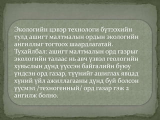 Экологийн цэвэр технологи бүтээхийн
тулд ашигт малтмалын ордын экологийн
ангиллыг тогтоох шаардлагатай.
Тухайлбал: ашигт малтмалын орд газрыг
экологийн талаас нь авч үзвэл геологийн
хувьслын дүнд үүссэн байгалийн буюу
үндсэн орд газар, түүнийг ашиглах явцад
хүний үйл ажиллагааны дүнд буй болсон
үүсмэл /техногенный/ орд газар гэж 2
ангилж болно.
 