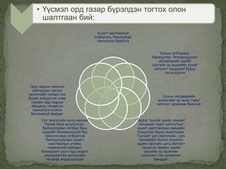 Ашигт малтмалыг
олборлох, баяжуулах
технологи байхгүй
Уулын олборлох,
баяжуулах, боловсруулах
үйлдвэрийн эдийн
засгийн үр ашигийн тухай
ойлголт хандлага буруу
тогтоогдсон
Уулын үйлдвэрийн
экологийн үр ашиг гэдэг
ойлголт ерөөсөө байхгүй
Эрдэс түүхий эдийн жишиг/
кондици/ гэдэг ойлголтыг
ашигт малтмалын нөөцийн
тооцоонд буруу ашигладаг.
Түүнийг уул-геологийн, уул-
техникийн болон экологи-
эдийн засгийн цогц ойлголт
гэхээсээ зөвхөн эдийн
засгийн үр ашигийн
үзүүлэлт гэж өрөөсгөл
ханддаг.
Уул геологийн хүнд нөхцөл
бүхий бага агуулгатай,
баяжуулахад хялбар биш
хүдрийг боловсронгуй бус
технологиор олборлож
баяжуулсанаас ашигт
малтмалын үлэмж
хэмжээний хаягдал,
бохирдолт үүсч орд газрыг
зэрэмдэглэж экологийн
тэнцвэр алдагдуулдаг.
Орд газрын геологи
хайгуулын ажлыг
экологийн талаас иж
бүрэн хийдэггүй учир
тухайн орд газрын
нөхцөлд тохирсон
технологи сонгох
боломжгүй байдаг.
• Үүсмэл орд газар бүрэлдэн тогтох олон
шалтгаан бий:
 