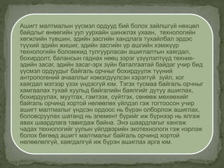 Ашигт малтмалын үүсмэл ордууд бий болох зайлшгүй нөхцөл
байдлыг өнөөгийн уул уурхайн шинжлэх ухаан, технологийн
хөгжлийн түвшин, эдийн засгийн хандлага тухайлбал эрдэс
түүхий эдийн жишиг, эдийн засгийн үр ашгийн хэмжүүр
технологийн боломжид тулгуурласан ашиглалтын хаягдал,
бохирдолт, балансын гаднах нөөц зэрэг үзүүлэлтүүд техник-
эдийн засаг, эдийн засаг-эрх зүйн баталгаатай байдаг учир бид
үүсмэл ордуудыг байгаль орчныг бохирдуулж түүний
антропогений ачааллыг нэмэгдүүлсэн хэрэггүй зүйл, хог
хаягдал мэтээр үзэх үндэсгүй юм. Тэгэх тусмаа байгаль орчныг
хамгаалах тухай хуульд байгалийн баялгийг дутуу ашиглах,
бохирдуулах, муутгах, гэмтээх, сүйтгэх, сөнөөж мөхөөхийг
байгаль орчинд хортой нөлөөлөх үйлдэл гэж тогтоосон учир
ашигт малтмалыг үндсэн ордоос нь бүрэн олборлож ашиглах,
боловсруулах шатанд нь элемент бүрийг иж бүрнээр нь ялгаж
авах шаардлага тавигдаж байна. Энэ шаардлагыг хангаж
чадах технологийг уулын үйлдвэрийн экотехнологи гэж нэрлэж
болох бөгөөд ашигт малтмалыг байгаль орчинд хортой
нөлөөлөлгүй, хаягдалгүй иж бүрэн ашиглах арга юм.
 