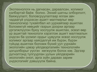 Экотехнологи нь дагнасан, дараалсан, холимог
хэлбэртэй байж болно. Эхний шатны олборлолт,
баяжуулалт, боловсруулалтаар ялгаж авч
чадаагүй үлдээсэн ашигт малтмалыг өөр
технологиор тухайлбал ил уурхайгаар ашиглах
боломжгүй нөөцийг газрын доорхи аргаар
үргэлжлүүлэн буюу хослуулж ашиглах, эсвэл өөр
үр ашигтай технологи хэрэглэж ашигт малтмалын
үндсэн ба үүсмэл ордыг цувуулж эсвэл хослуулж
холимог аргаар хаягдалгүй иж бүрэн, бүрэн
гүйцэд ашиглах боломж бүхий уул уурхайн
экологийн цэвэр үйлдвэрлэлийн технологийн
цогцолборыг үүсгэн хөгжүүлж болох юм. Эдгээр
дүгнэлтэнд тулгуурлан уулын үйлдвэрийн
экологийн онол, арга зүйн дараах зарим
үндэслэлийг дэвшүүлж байна.
 