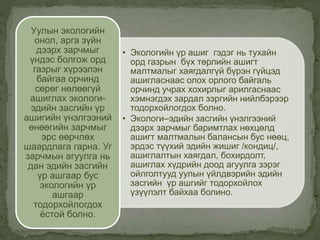 • Экологийн үр ашиг гэдэг нь тухайн
орд газрын бүх төрлийн ашигт
малтмалыг хаягдалгүй бүрэн гүйцэд
ашигласнаас олох орлого байгаль
орчинд учрах хохирлыг арилгаснаас
хэмнэгдэх зардал зэргийн нийлбэрээр
тодорхойлогдох болно.
• Экологи–эдийн засгийн үнэлгээний
дээрх зарчмыг баримтлах нөхцөлд
ашигт малтмалын балансын бус нөөц,
эрдэс түүхий эдийн жишиг /кондиц/,
ашиглалтын хаягдал, бохирдолт,
ашиглах хүдрийн доод агуулга зэрэг
ойлголтууд уулын үйлдвэрийн эдийн
засгийн үр ашгийг тодорхойлох
үзүүлэлт байхаа болино.
Уулын экологийн
онол, арга зүйн
дээрх зарчмыг
үндэс болгож орд
газрыг хүрээлэн
байгаа орчинд
сөрөг нөлөөгүй
ашиглах экологи-
эдийн засгийн үр
ашигийн үнэлгээний
өнөөгийн зарчмыг
эрс өөрчлөх
шаардлага гарна. Уг
зарчмын агуулга нь
дан эдийн засгийн
үр ашгаар бус
экологийн үр
ашгаар
тодорхойлогдох
ёстой болно.
 