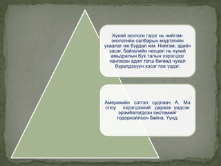 Хүний экологи гэдэг нь нийгэм-
экологийн салбарын мэдлэгийн
ухаалаг иж бүрдэл юм. Нийгэм, эдийн
засаг, байгалийн нөхцөл нь хүний
амьдралын бүх талын хэрэгцээг
хангасан адил тэгш бөгөөд чухал
бүрэлдэхүүн хэсэг гэж үздэг.
Америкийн сэтгэл судлаач А. Ма
слоу хэрэгцээний дараах үндсэн
эрэмбэлэгдсэн системийг
тодорхойлсон байна. Үүнд:
 