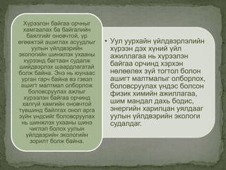 • Уул уурхайн үйлдвэрлэлийн
хүрээн дэх хүний үйл
ажиллагаа нь хүрээлэн
байгаа орчинд хэрхэн
нөлөөлөх зүй тогтол болон
ашигт малтмалыг олборлох,
боловсруулах үндэс болсон
физик химийн ажиллагаа,
шим мандал дахь бодис,
энергийн харилцан уялдааг
уулын үйлдвэрийн экологи
судалдаг.
Хүрээлэн байгаа орчныг
хамгаалах ба байгалийн
баялгийг оновчтой, үр
өгөөжтэй ашиглах асуудлыг
уулын үйлдвэрийн
экологийн шинжлэх ухааны
хүрээнд багтаан судалж
шийдвэрлэх шаардлагатай
болж байна. Энэ нь юунаас
урган гарч байна вэ гэвэл
ашигт малтмал олборлож
боловсруулах ажлыг
хүрээлэн байгаа орчинд
халгүй хамгийн оновчтой
түвшинд байлгах онол арга
зүйн үндсийг боловсруулах
нь шинжлэх ухааны шинэ
чиглэл болох уулын
үйлдвэрийн экологийн
зорилт болж байна.
 