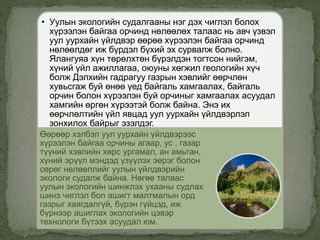 • Уулын экологийн судалгааны нэг дэх чиглэл болох
хүрээлэн байгаа орчинд нөлөөлөх талаас нь авч үзвэл
уул уурхайн үйлдвэр өөрөө хүрээлэн байгаа орчинд
нөлөөлдөг иж бүрдэл бүхий эх сурвалж болно.
Ялангуяа хүн төрөлхтөн бүрэлдэн тогтсон нийгэм,
хүний үйл ажиллагаа, оюуны хөгжил геологийн хүч
болж Дэлхийн гадрагуу газрын хэвлийг өөрчлөн
хувьсгаж буй өнөө үед байгаль хамгаалах, байгаль
орчин болон хүрээлэн буй орчиныг хамгаалах асуудал
хамгийн өргөн хүрээтэй болж байна. Энэ их
өөрчлөлтийн үйл явцад уул уурхайн үйлдвэрлэл
зонхилох байрыг эзэлдэг.
Өөрөөр хэлбэл уул уурхайн үйлдвэрээс
хүрээлэн байгаа орчины агаар, ус , газар
түүний хэвлийн хөрс ургамал, ан амьтан,
хүний эрүүл мэндэд үзүүлэх эерэг болон
сөрөг нөлөөллийг уулын үйлдвэрийн
экологи судалж байна. Нөгөө талаас
уулын экологийн шинжлэх ухааны судлах
шинэ чиглэл бол ашигт малтмалын орд
газрыг хаягдалгүй, бүрэн гүйцэд, иж
бүрнээр ашиглах экологийн цэвэр
технологи бүтээх асуудал юм.
 