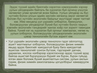 Эрдэс түүхий эдийн баялгийн хэрэглээ нэмэгдэхийн хэрээр
уулын үйлдвэрийн байгаль ба хүрээлэн буй орчинд үзүүлэх
нөлөөлөл улам эрчимтэй өсөж байна. Уулын үйлдвэр нь бүс
нутгийн болон улсын эдийн засгийн хөгжилд эерэг нөлөөтэй
боловч бүс нутгийн экологийн байдлыг муутгадаг сөрөг талтай
юм. Ийм нөхцөлд уул уурхайн олборлох, баяжуулах,
боловсруулах үйлдвэрлэл бүхий бүс нутгийн болон газрын
хэвлийн экологийн тэнцвэрийг хангах хоёр гол зорилт тавигдаж
байна. Үүний нэг нь хүрээлэн буй орчныг хамгаалах, нөгөө нь
уулын олборлох, боловсруулах үйлдвэрлэлийн экологийн
цэвэр технологийн бүтээх зорилт юм.
• Уул уурхайн экологийн цэвэр технологи гэдэг ойлголтод
ашигт малтмалыг олборлох, боловсруулах физик химийн
явцад эрдэс баялгийг хаягдалгүй буюу бага хаягдалтай
ашиглах технологийг сонгон бүтээж, тэдгээрийг дагнах,
дараалах, хослох хэлбэрээр хэрэглэснээр эрдэс түүхий эдэд
байгаа ашигтай бүрэлдэхүүн бүрийг иж бүрэн, бүрэн гүйцэд
ялган авах боломж бүхий ашиглалтын систем, уулын ажлын
горим, физик химийн ажиллагааны цогцолборыг хамааруулж
байна.
 