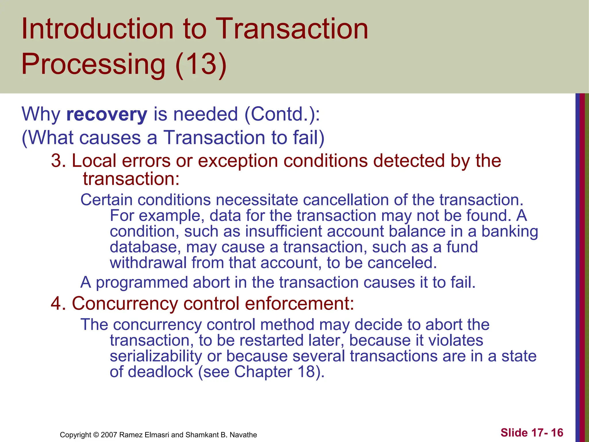 Copyright © 2007 Ramez Elmasri and Shamkant B. Navathe Slide 17- 16
Introduction to Transaction
Processing (13)
Why recovery is needed (Contd.):
(What causes a Transaction to fail)
3. Local errors or exception conditions detected by the
transaction:
Certain conditions necessitate cancellation of the transaction.
For example, data for the transaction may not be found. A
condition, such as insufficient account balance in a banking
database, may cause a transaction, such as a fund
withdrawal from that account, to be canceled.
A programmed abort in the transaction causes it to fail.
4. Concurrency control enforcement:
The concurrency control method may decide to abort the
transaction, to be restarted later, because it violates
serializability or because several transactions are in a state
of deadlock (see Chapter 18).
 