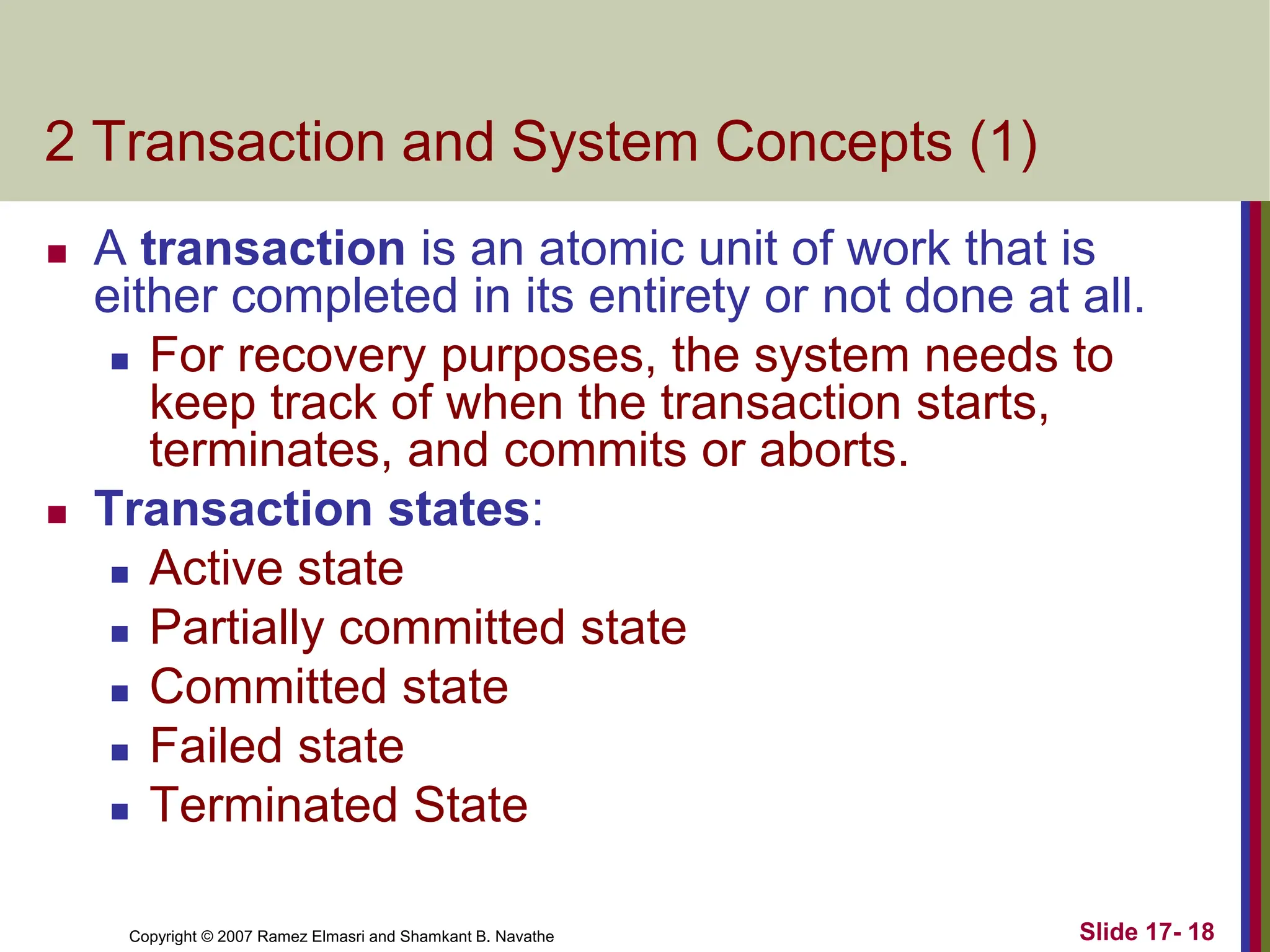 Copyright © 2007 Ramez Elmasri and Shamkant B. Navathe Slide 17- 18
2 Transaction and System Concepts (1)
 A transaction is an atomic unit of work that is
either completed in its entirety or not done at all.
 For recovery purposes, the system needs to
keep track of when the transaction starts,
terminates, and commits or aborts.
 Transaction states:
 Active state
 Partially committed state
 Committed state
 Failed state
 Terminated State
 