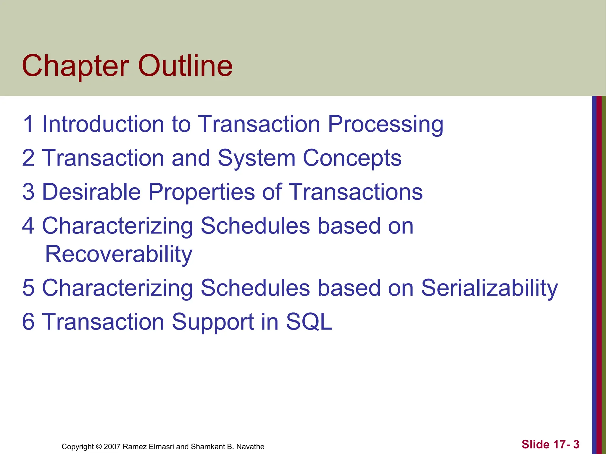 Copyright © 2007 Ramez Elmasri and Shamkant B. Navathe Slide 17- 3
Chapter Outline
1 Introduction to Transaction Processing
2 Transaction and System Concepts
3 Desirable Properties of Transactions
4 Characterizing Schedules based on
Recoverability
5 Characterizing Schedules based on Serializability
6 Transaction Support in SQL
 