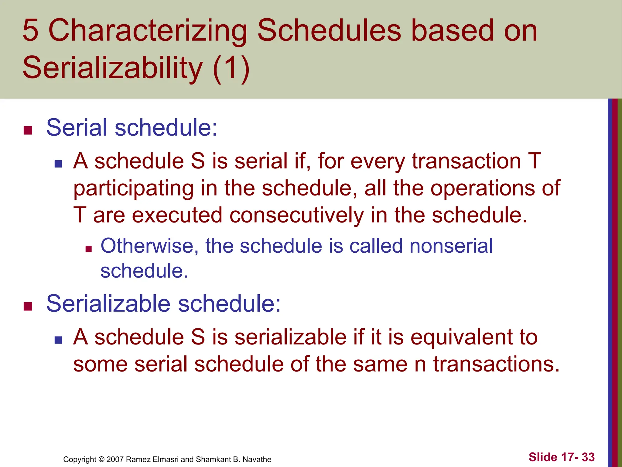 Copyright © 2007 Ramez Elmasri and Shamkant B. Navathe Slide 17- 33
5 Characterizing Schedules based on
Serializability (1)
 Serial schedule:
 A schedule S is serial if, for every transaction T
participating in the schedule, all the operations of
T are executed consecutively in the schedule.
 Otherwise, the schedule is called nonserial
schedule.
 Serializable schedule:
 A schedule S is serializable if it is equivalent to
some serial schedule of the same n transactions.
 