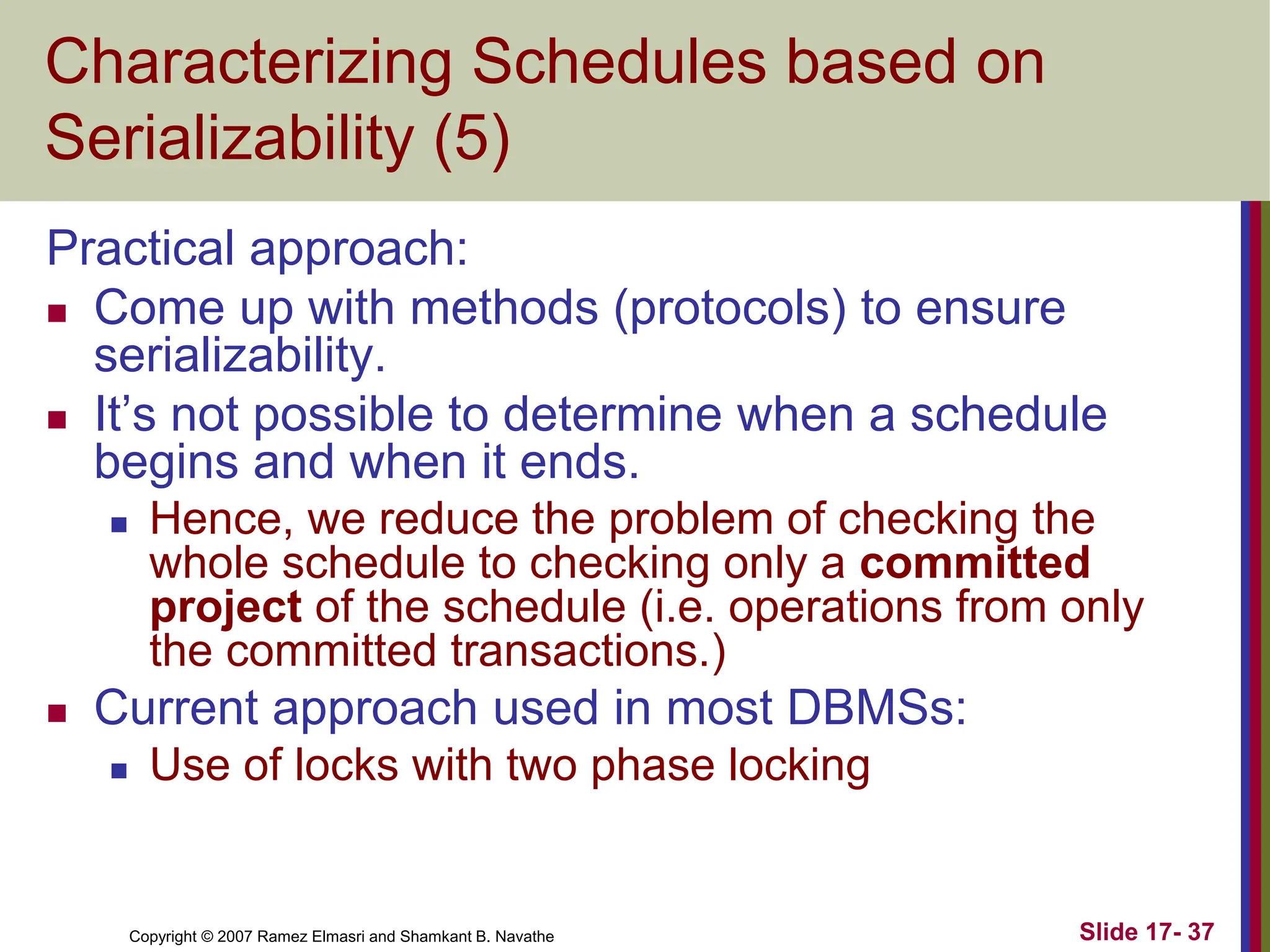 Copyright © 2007 Ramez Elmasri and Shamkant B. Navathe Slide 17- 37
Characterizing Schedules based on
Serializability (5)
Practical approach:
 Come up with methods (protocols) to ensure
serializability.
 It’s not possible to determine when a schedule
begins and when it ends.
 Hence, we reduce the problem of checking the
whole schedule to checking only a committed
project of the schedule (i.e. operations from only
the committed transactions.)
 Current approach used in most DBMSs:
 Use of locks with two phase locking
 