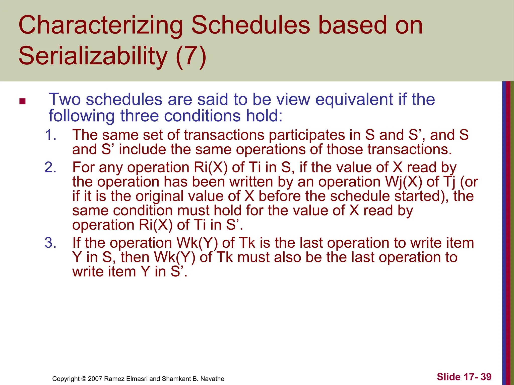 Copyright © 2007 Ramez Elmasri and Shamkant B. Navathe Slide 17- 39
Characterizing Schedules based on
Serializability (7)
 Two schedules are said to be view equivalent if the
following three conditions hold:
1. The same set of transactions participates in S and S’, and S
and S’ include the same operations of those transactions.
2. For any operation Ri(X) of Ti in S, if the value of X read by
the operation has been written by an operation Wj(X) of Tj (or
if it is the original value of X before the schedule started), the
same condition must hold for the value of X read by
operation Ri(X) of Ti in S’.
3. If the operation Wk(Y) of Tk is the last operation to write item
Y in S, then Wk(Y) of Tk must also be the last operation to
write item Y in S’.
 