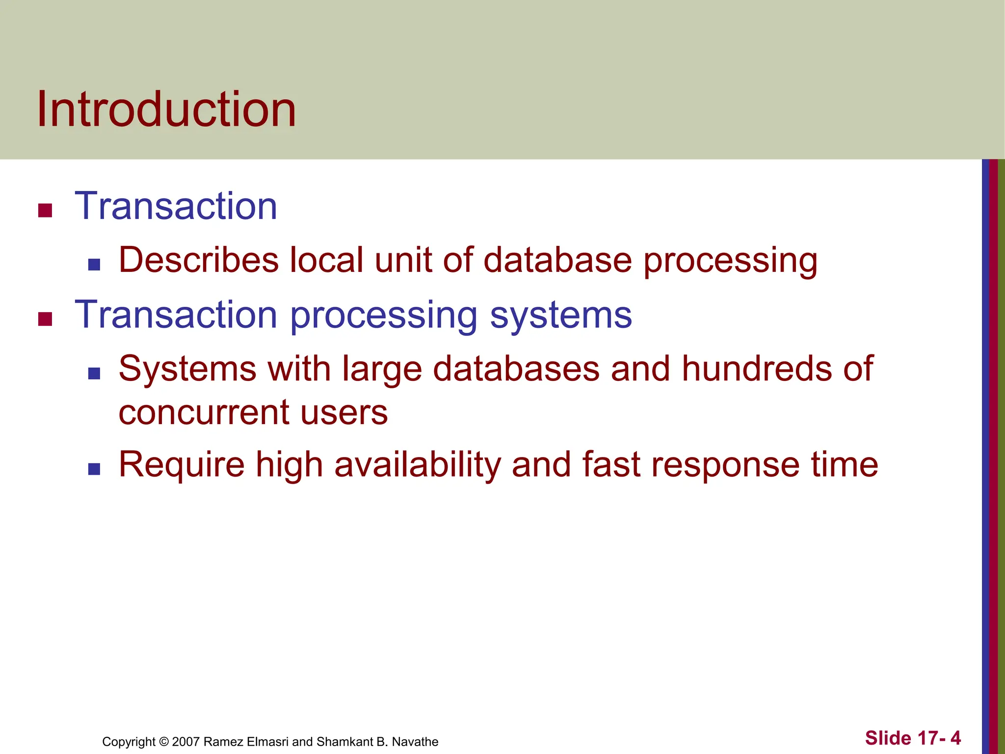 Copyright © 2007 Ramez Elmasri and Shamkant B. Navathe
Introduction
 Transaction
 Describes local unit of database processing
 Transaction processing systems
 Systems with large databases and hundreds of
concurrent users
 Require high availability and fast response time
Slide 17- 4
 