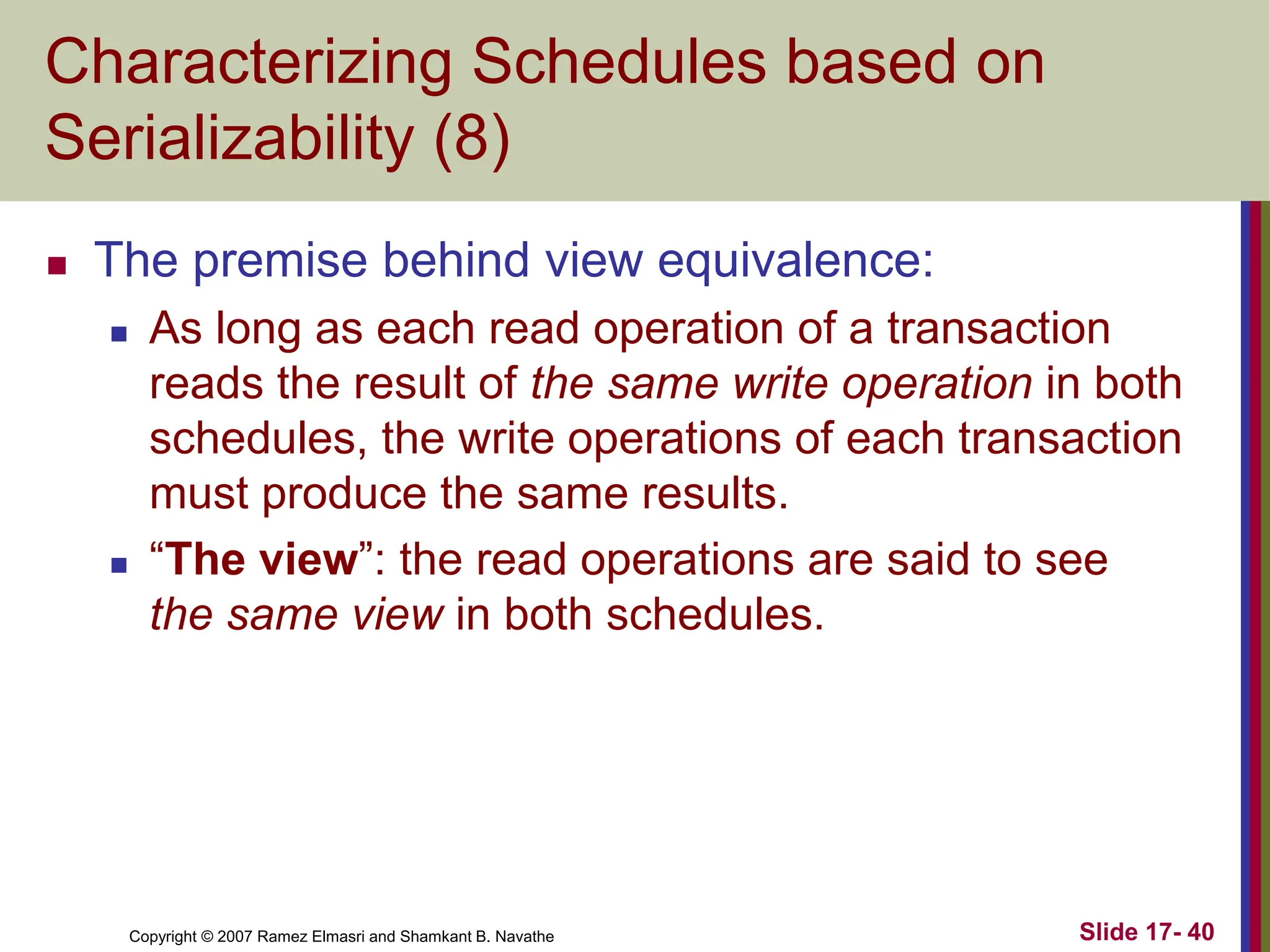 Copyright © 2007 Ramez Elmasri and Shamkant B. Navathe Slide 17- 40
Characterizing Schedules based on
Serializability (8)
 The premise behind view equivalence:
 As long as each read operation of a transaction
reads the result of the same write operation in both
schedules, the write operations of each transaction
must produce the same results.
 “The view”: the read operations are said to see
the same view in both schedules.
 