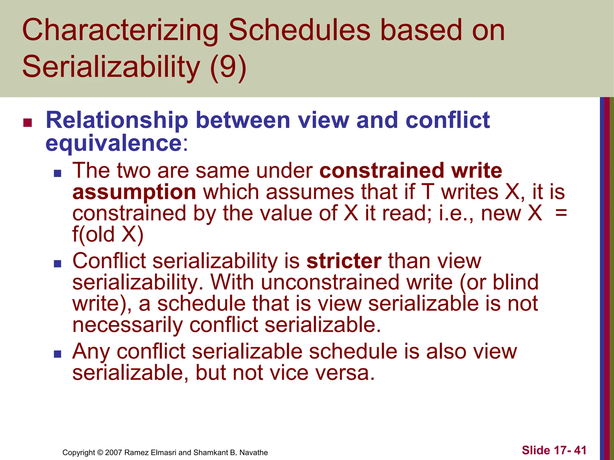 Copyright © 2007 Ramez Elmasri and Shamkant B. Navathe Slide 17- 41
Characterizing Schedules based on
Serializability (9)
 Relationship between view and conflict
equivalence:
 The two are same under constrained write
assumption which assumes that if T writes X, it is
constrained by the value of X it read; i.e., new X =
f(old X)
 Conflict serializability is stricter than view
serializability. With unconstrained write (or blind
write), a schedule that is view serializable is not
necessarily conflict serializable.
 Any conflict serializable schedule is also view
serializable, but not vice versa.
 
