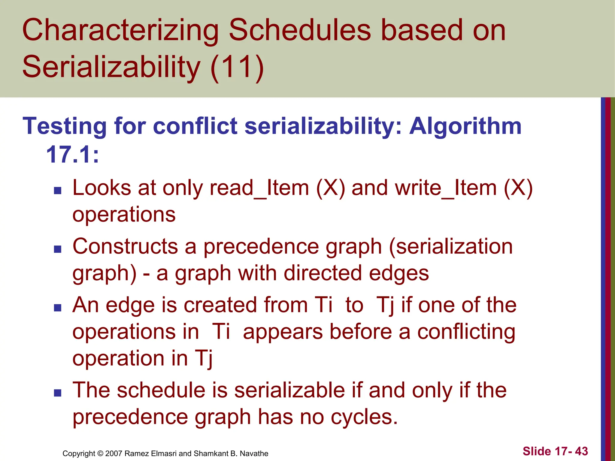 Copyright © 2007 Ramez Elmasri and Shamkant B. Navathe Slide 17- 43
Characterizing Schedules based on
Serializability (11)
Testing for conflict serializability: Algorithm
17.1:
 Looks at only read_Item (X) and write_Item (X)
operations
 Constructs a precedence graph (serialization
graph) - a graph with directed edges
 An edge is created from Ti to Tj if one of the
operations in Ti appears before a conflicting
operation in Tj
 The schedule is serializable if and only if the
precedence graph has no cycles.
 