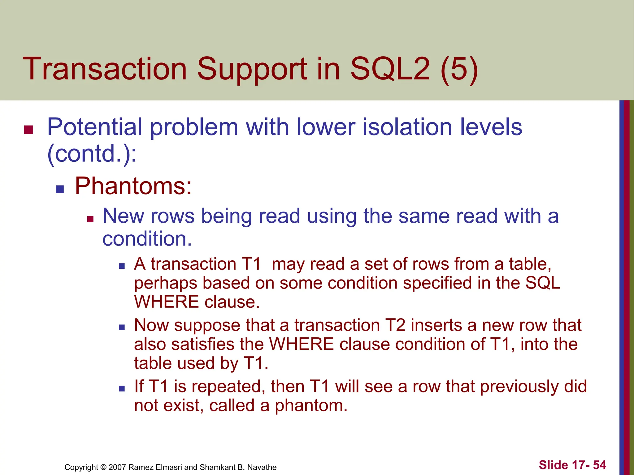 Copyright © 2007 Ramez Elmasri and Shamkant B. Navathe Slide 17- 54
Transaction Support in SQL2 (5)
 Potential problem with lower isolation levels
(contd.):
 Phantoms:
 New rows being read using the same read with a
condition.
 A transaction T1 may read a set of rows from a table,
perhaps based on some condition specified in the SQL
WHERE clause.
 Now suppose that a transaction T2 inserts a new row that
also satisfies the WHERE clause condition of T1, into the
table used by T1.
 If T1 is repeated, then T1 will see a row that previously did
not exist, called a phantom.
 