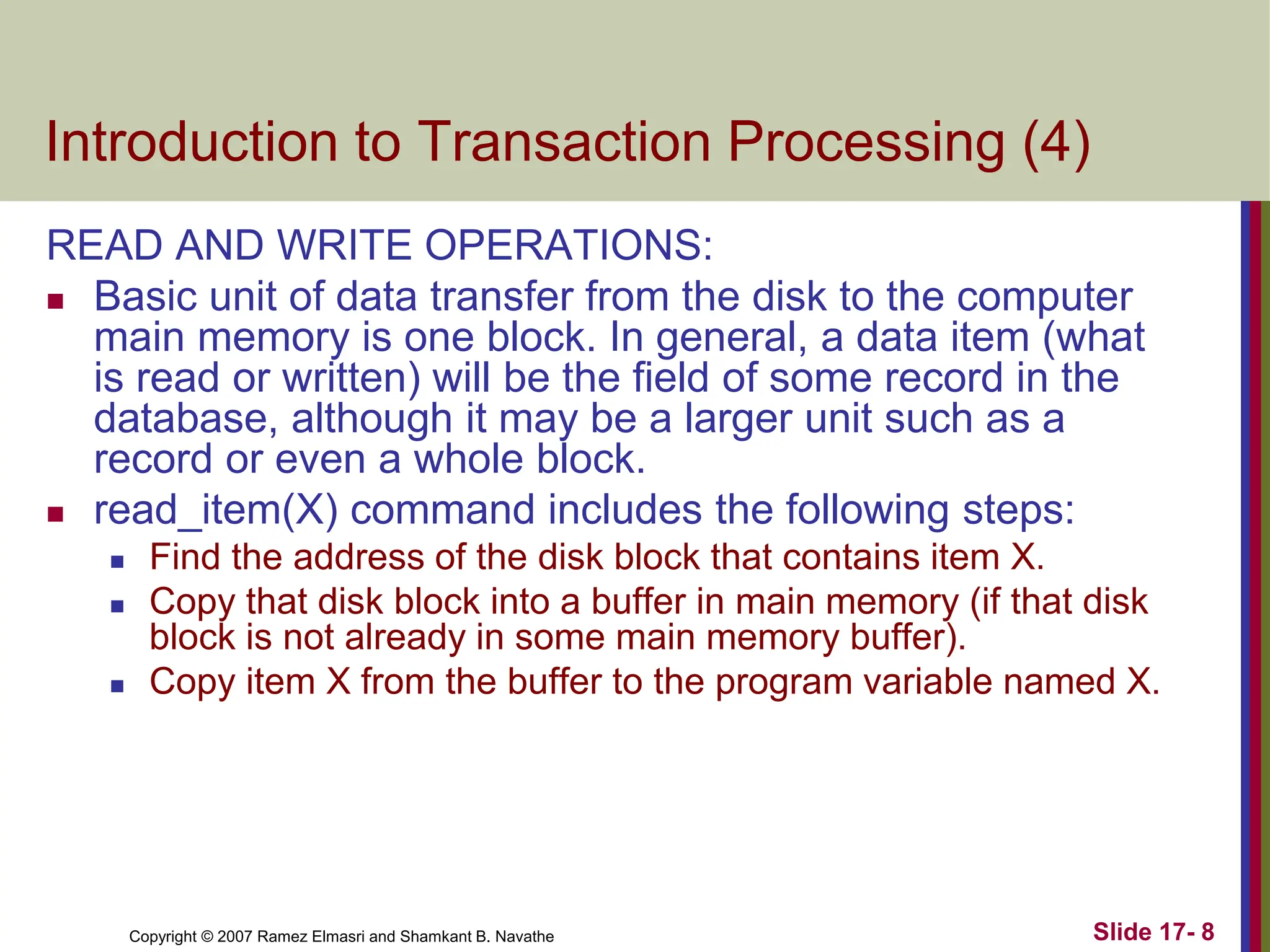 Copyright © 2007 Ramez Elmasri and Shamkant B. Navathe Slide 17- 8
Introduction to Transaction Processing (4)
READ AND WRITE OPERATIONS:
 Basic unit of data transfer from the disk to the computer
main memory is one block. In general, a data item (what
is read or written) will be the field of some record in the
database, although it may be a larger unit such as a
record or even a whole block.
 read_item(X) command includes the following steps:
 Find the address of the disk block that contains item X.
 Copy that disk block into a buffer in main memory (if that disk
block is not already in some main memory buffer).
 Copy item X from the buffer to the program variable named X.
 