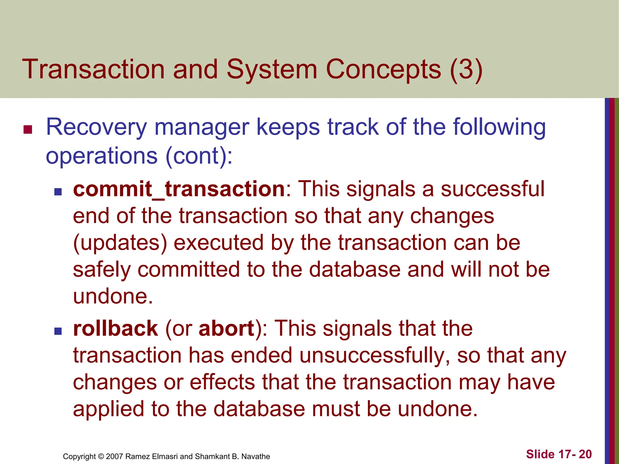 Copyright © 2007 Ramez Elmasri and Shamkant B. Navathe Slide 17- 20
Transaction and System Concepts (3)
 Recovery manager keeps track of the following
operations (cont):
 commit_transaction: This signals a successful
end of the transaction so that any changes
(updates) executed by the transaction can be
safely committed to the database and will not be
undone.
 rollback (or abort): This signals that the
transaction has ended unsuccessfully, so that any
changes or effects that the transaction may have
applied to the database must be undone.
 