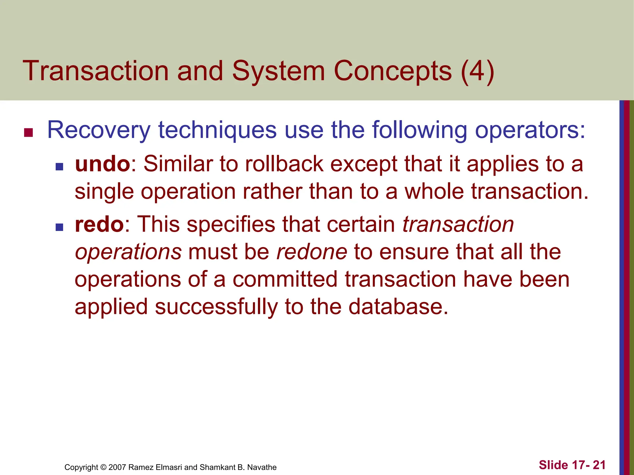 Copyright © 2007 Ramez Elmasri and Shamkant B. Navathe Slide 17- 21
Transaction and System Concepts (4)
 Recovery techniques use the following operators:
 undo: Similar to rollback except that it applies to a
single operation rather than to a whole transaction.
 redo: This specifies that certain transaction
operations must be redone to ensure that all the
operations of a committed transaction have been
applied successfully to the database.
 