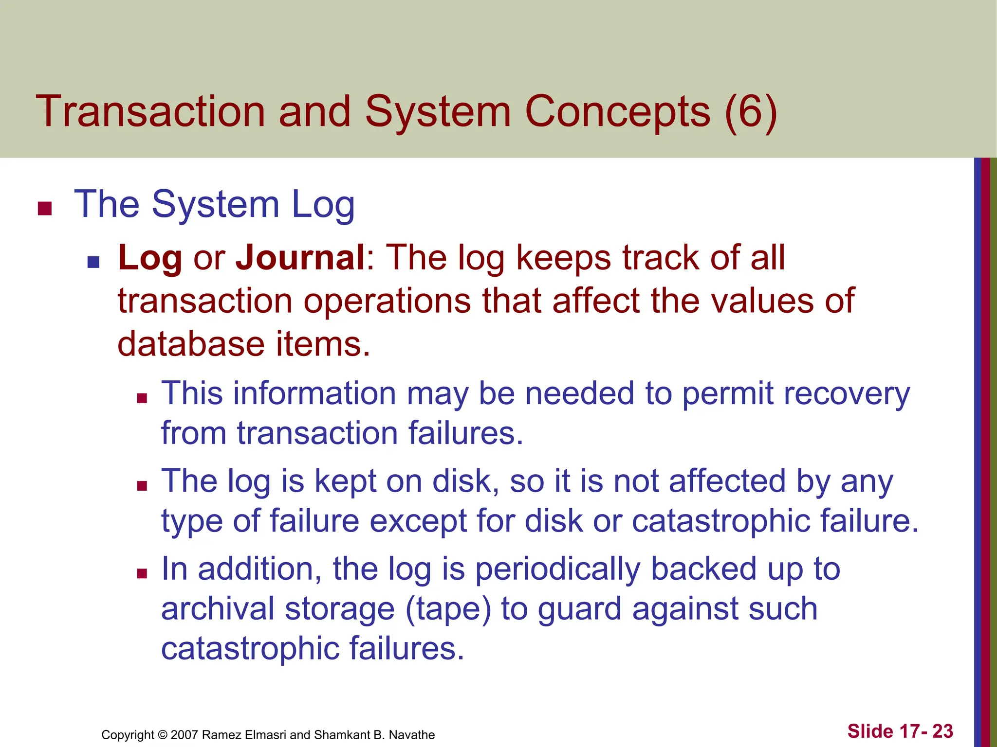 Copyright © 2007 Ramez Elmasri and Shamkant B. Navathe Slide 17- 23
Transaction and System Concepts (6)
 The System Log
 Log or Journal: The log keeps track of all
transaction operations that affect the values of
database items.
 This information may be needed to permit recovery
from transaction failures.
 The log is kept on disk, so it is not affected by any
type of failure except for disk or catastrophic failure.
 In addition, the log is periodically backed up to
archival storage (tape) to guard against such
catastrophic failures.
 