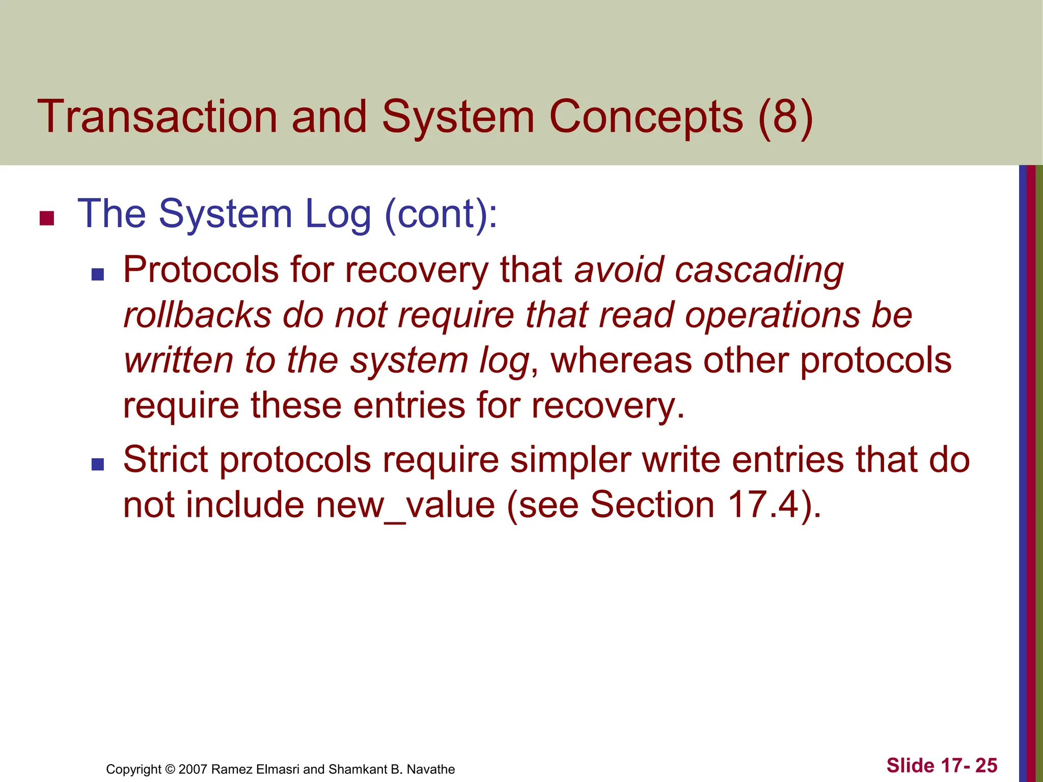 Copyright © 2007 Ramez Elmasri and Shamkant B. Navathe Slide 17- 25
Transaction and System Concepts (8)
 The System Log (cont):
 Protocols for recovery that avoid cascading
rollbacks do not require that read operations be
written to the system log, whereas other protocols
require these entries for recovery.
 Strict protocols require simpler write entries that do
not include new_value (see Section 17.4).
 