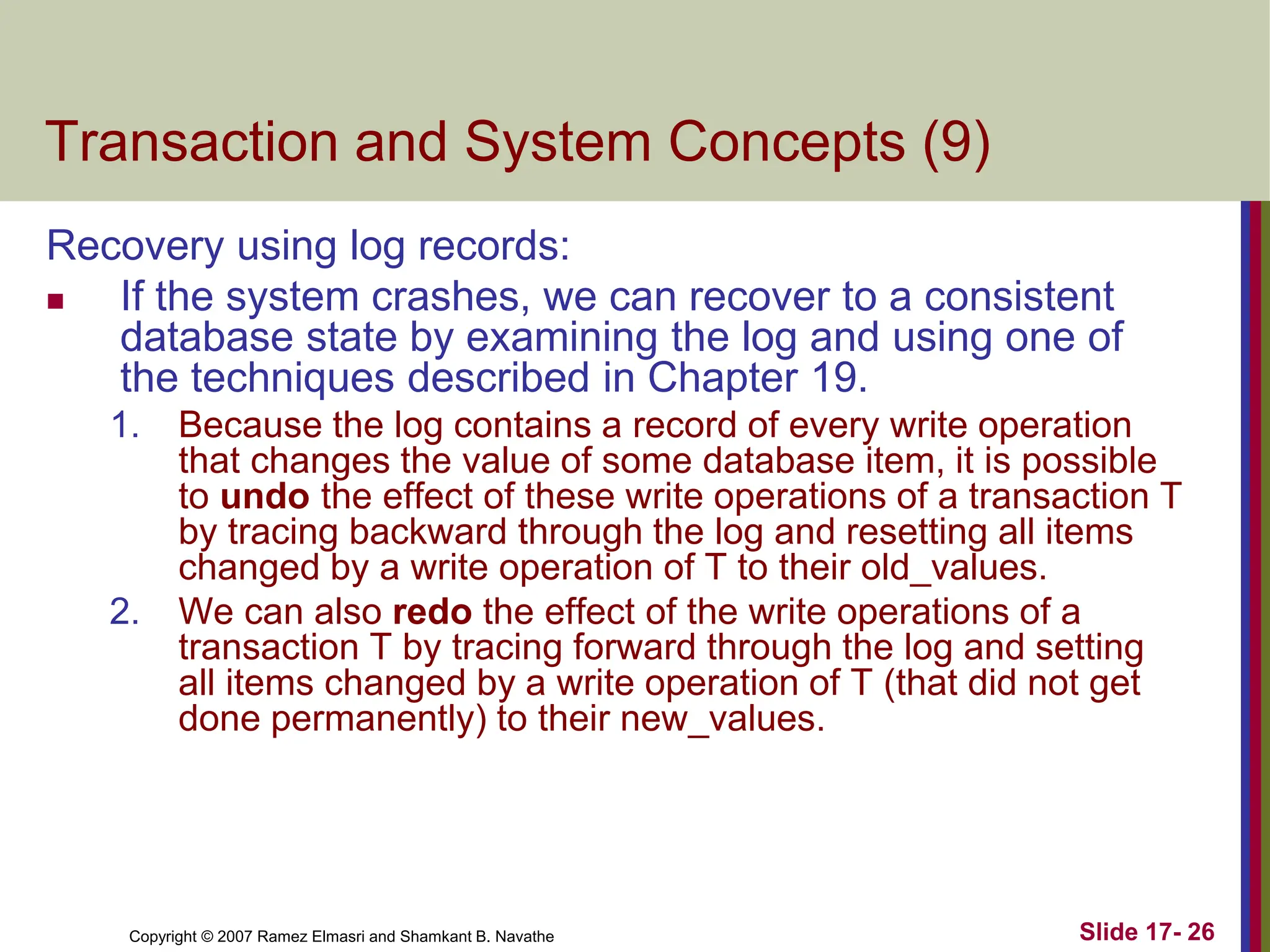 Copyright © 2007 Ramez Elmasri and Shamkant B. Navathe Slide 17- 26
Transaction and System Concepts (9)
Recovery using log records:
 If the system crashes, we can recover to a consistent
database state by examining the log and using one of
the techniques described in Chapter 19.
1. Because the log contains a record of every write operation
that changes the value of some database item, it is possible
to undo the effect of these write operations of a transaction T
by tracing backward through the log and resetting all items
changed by a write operation of T to their old_values.
2. We can also redo the effect of the write operations of a
transaction T by tracing forward through the log and setting
all items changed by a write operation of T (that did not get
done permanently) to their new_values.
 
