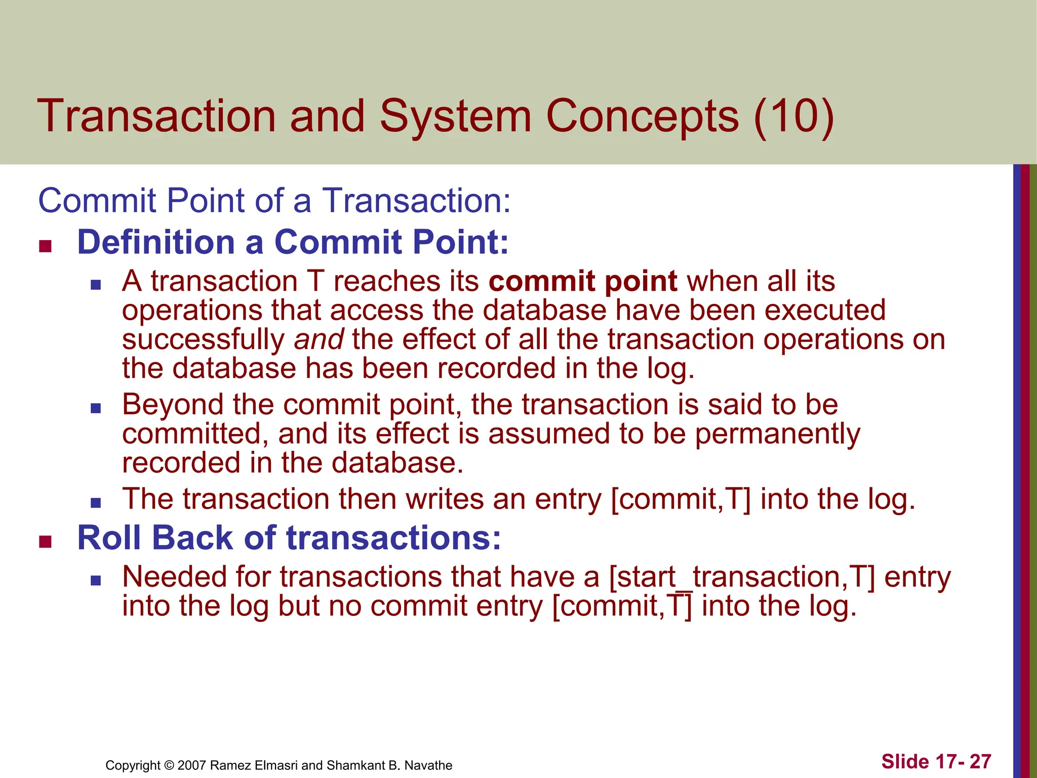 Copyright © 2007 Ramez Elmasri and Shamkant B. Navathe Slide 17- 27
Transaction and System Concepts (10)
Commit Point of a Transaction:
 Definition a Commit Point:
 A transaction T reaches its commit point when all its
operations that access the database have been executed
successfully and the effect of all the transaction operations on
the database has been recorded in the log.
 Beyond the commit point, the transaction is said to be
committed, and its effect is assumed to be permanently
recorded in the database.
 The transaction then writes an entry [commit,T] into the log.
 Roll Back of transactions:
 Needed for transactions that have a [start_transaction,T] entry
into the log but no commit entry [commit,T] into the log.
 