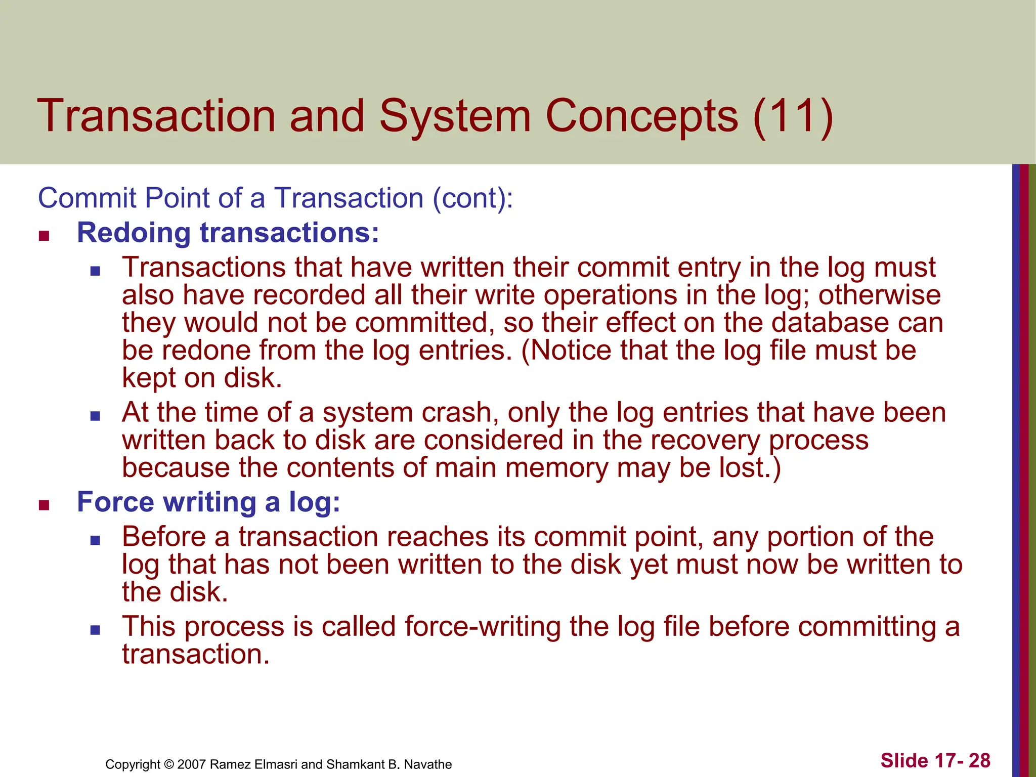Copyright © 2007 Ramez Elmasri and Shamkant B. Navathe Slide 17- 28
Transaction and System Concepts (11)
Commit Point of a Transaction (cont):
 Redoing transactions:
 Transactions that have written their commit entry in the log must
also have recorded all their write operations in the log; otherwise
they would not be committed, so their effect on the database can
be redone from the log entries. (Notice that the log file must be
kept on disk.
 At the time of a system crash, only the log entries that have been
written back to disk are considered in the recovery process
because the contents of main memory may be lost.)
 Force writing a log:
 Before a transaction reaches its commit point, any portion of the
log that has not been written to the disk yet must now be written to
the disk.
 This process is called force-writing the log file before committing a
transaction.
 
