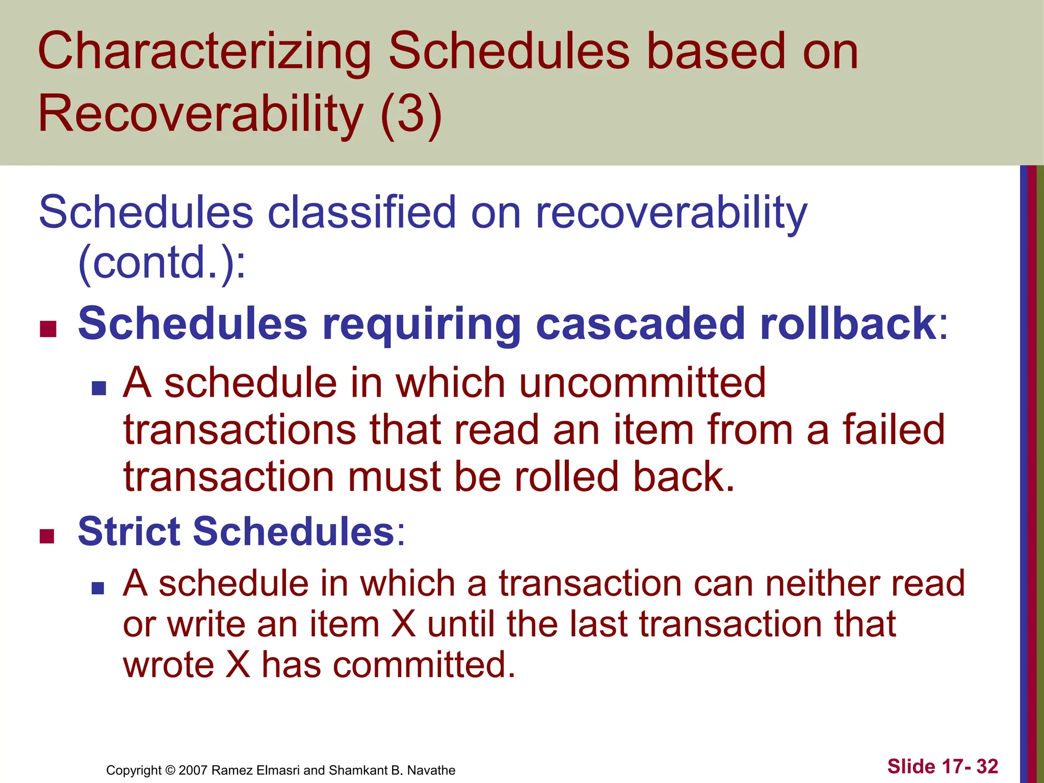 Copyright © 2007 Ramez Elmasri and Shamkant B. Navathe Slide 17- 32
Characterizing Schedules based on
Recoverability (3)
Schedules classified on recoverability
(contd.):
 Schedules requiring cascaded rollback:
 A schedule in which uncommitted
transactions that read an item from a failed
transaction must be rolled back.
 Strict Schedules:
 A schedule in which a transaction can neither read
or write an item X until the last transaction that
wrote X has committed.
 