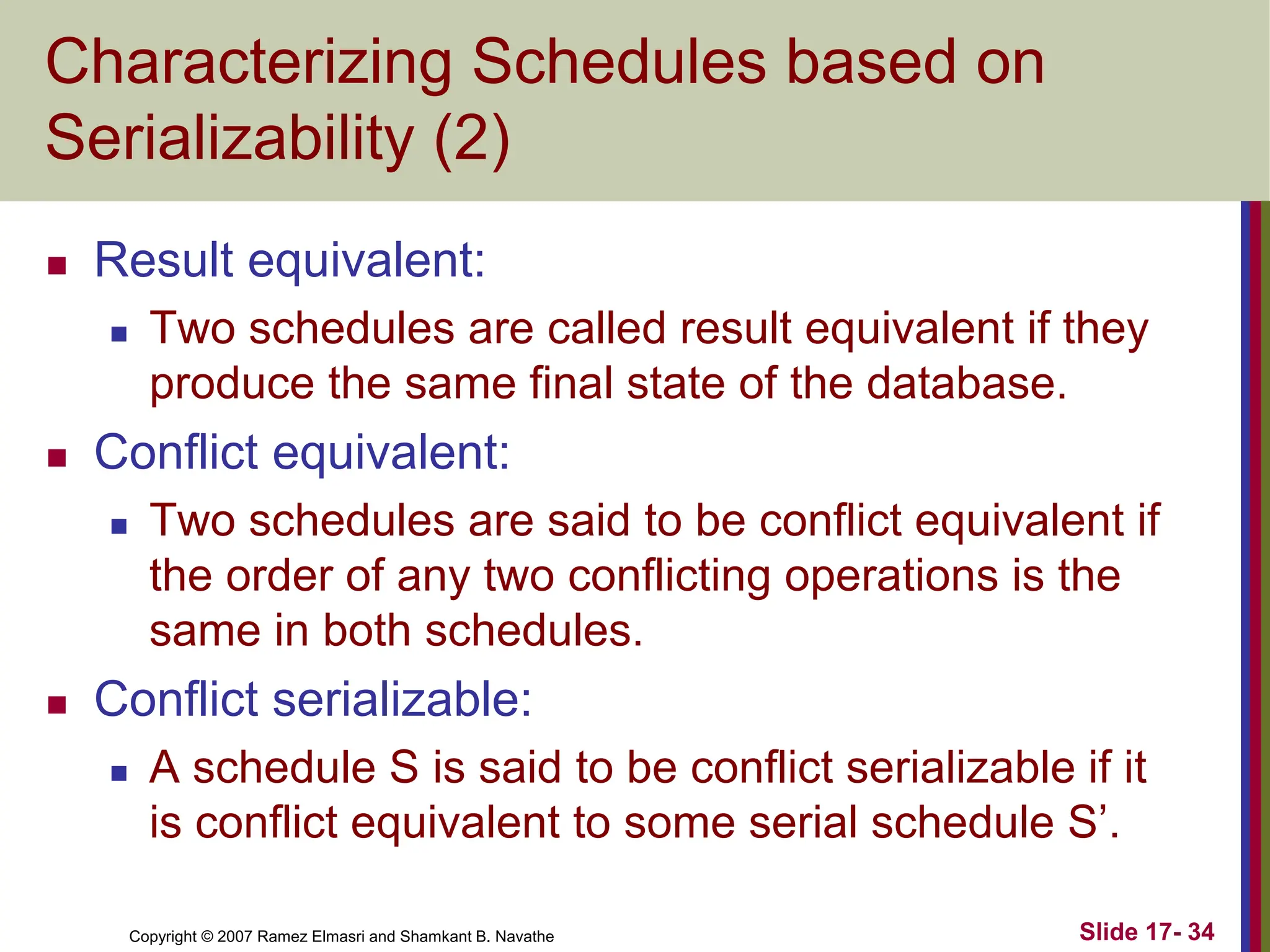 Copyright © 2007 Ramez Elmasri and Shamkant B. Navathe Slide 17- 34
Characterizing Schedules based on
Serializability (2)
 Result equivalent:
 Two schedules are called result equivalent if they
produce the same final state of the database.
 Conflict equivalent:
 Two schedules are said to be conflict equivalent if
the order of any two conflicting operations is the
same in both schedules.
 Conflict serializable:
 A schedule S is said to be conflict serializable if it
is conflict equivalent to some serial schedule S’.
 
