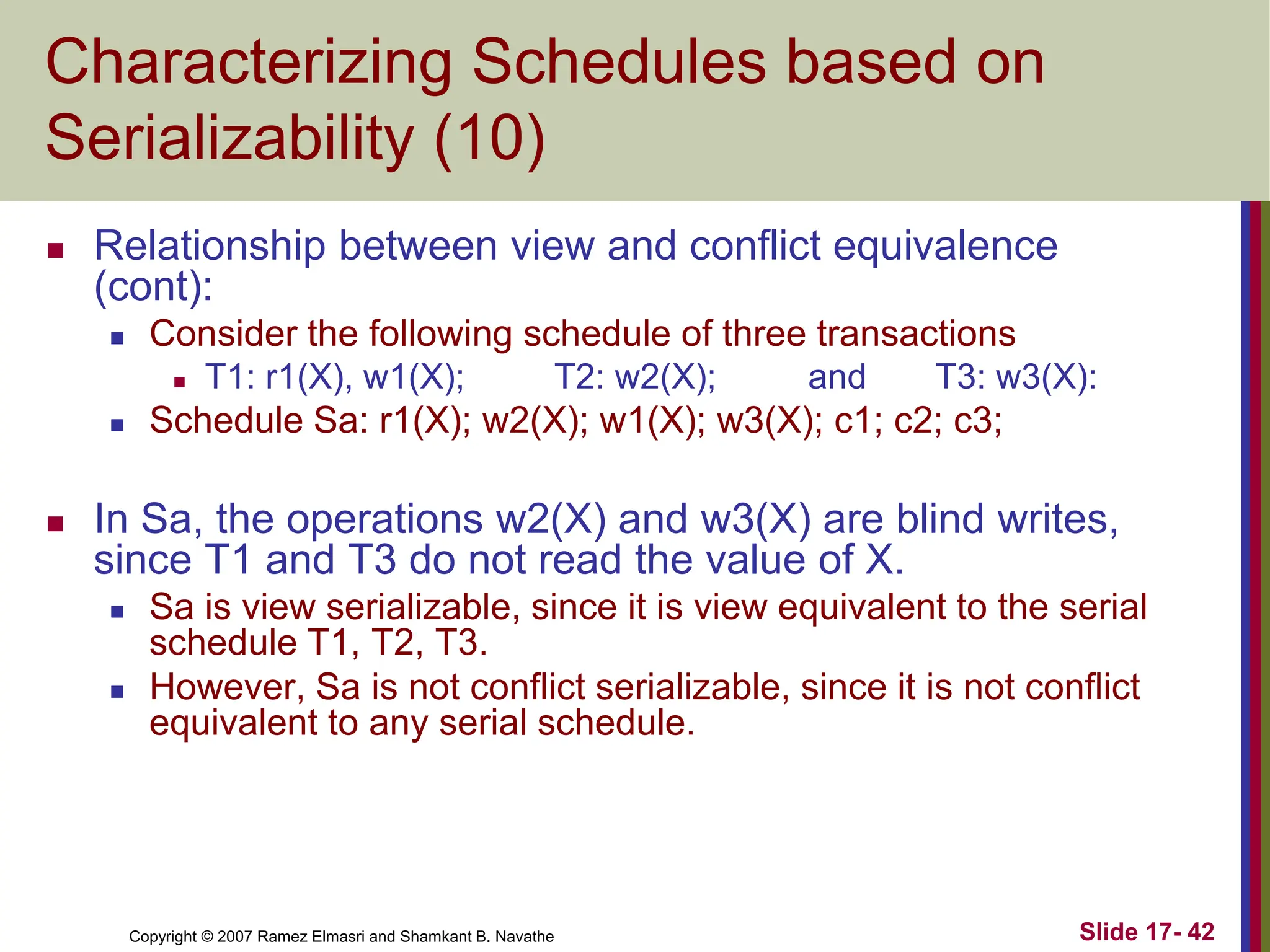 Copyright © 2007 Ramez Elmasri and Shamkant B. Navathe Slide 17- 42
Characterizing Schedules based on
Serializability (10)
 Relationship between view and conflict equivalence
(cont):
 Consider the following schedule of three transactions
 T1: r1(X), w1(X); T2: w2(X); and T3: w3(X):
 Schedule Sa: r1(X); w2(X); w1(X); w3(X); c1; c2; c3;
 In Sa, the operations w2(X) and w3(X) are blind writes,
since T1 and T3 do not read the value of X.
 Sa is view serializable, since it is view equivalent to the serial
schedule T1, T2, T3.
 However, Sa is not conflict serializable, since it is not conflict
equivalent to any serial schedule.
 