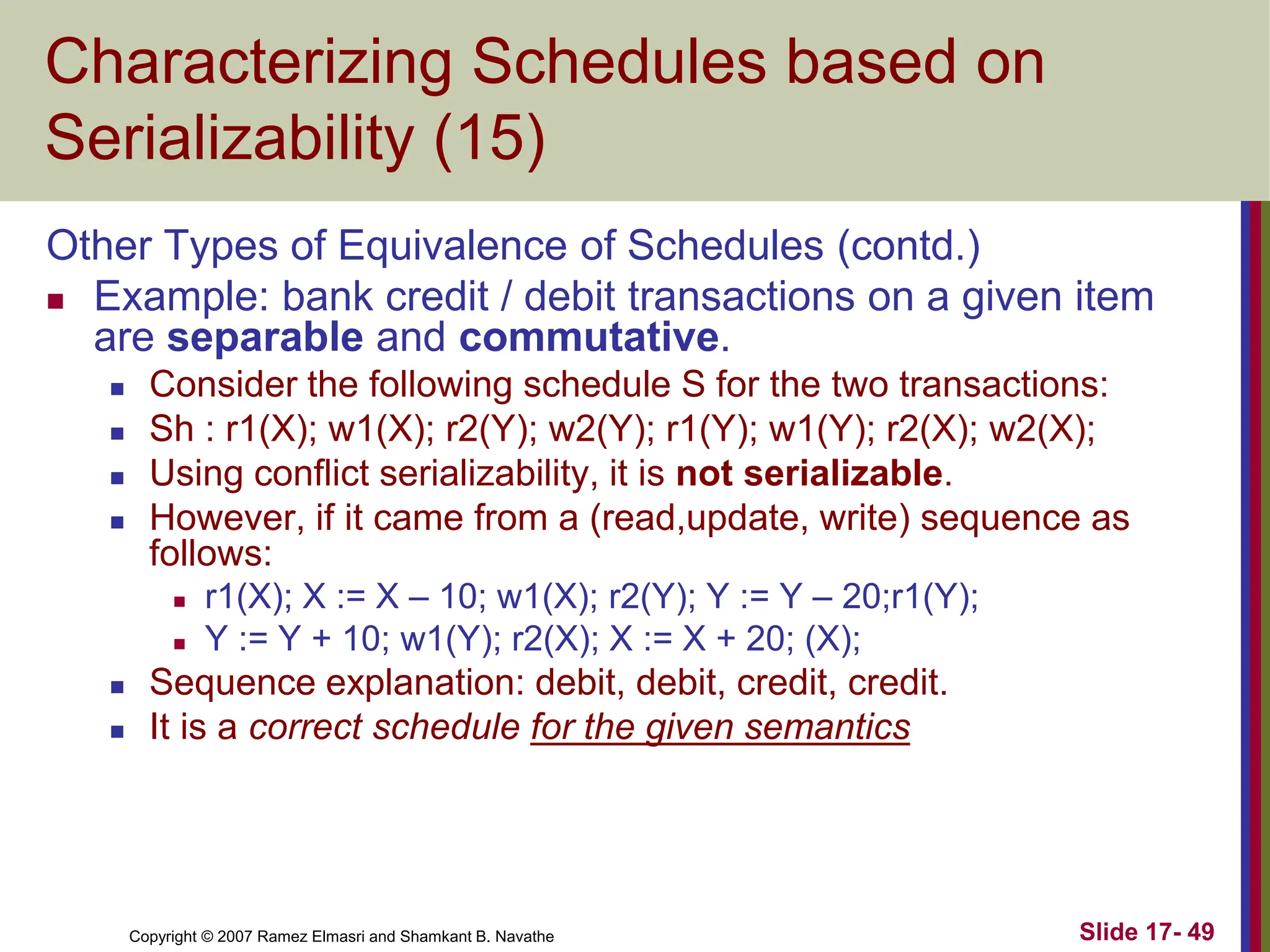 Copyright © 2007 Ramez Elmasri and Shamkant B. Navathe Slide 17- 49
Characterizing Schedules based on
Serializability (15)
Other Types of Equivalence of Schedules (contd.)
 Example: bank credit / debit transactions on a given item
are separable and commutative.
 Consider the following schedule S for the two transactions:
 Sh : r1(X); w1(X); r2(Y); w2(Y); r1(Y); w1(Y); r2(X); w2(X);
 Using conflict serializability, it is not serializable.
 However, if it came from a (read,update, write) sequence as
follows:
 r1(X); X := X – 10; w1(X); r2(Y); Y := Y – 20;r1(Y);
 Y := Y + 10; w1(Y); r2(X); X := X + 20; (X);
 Sequence explanation: debit, debit, credit, credit.
 It is a correct schedule for the given semantics
 