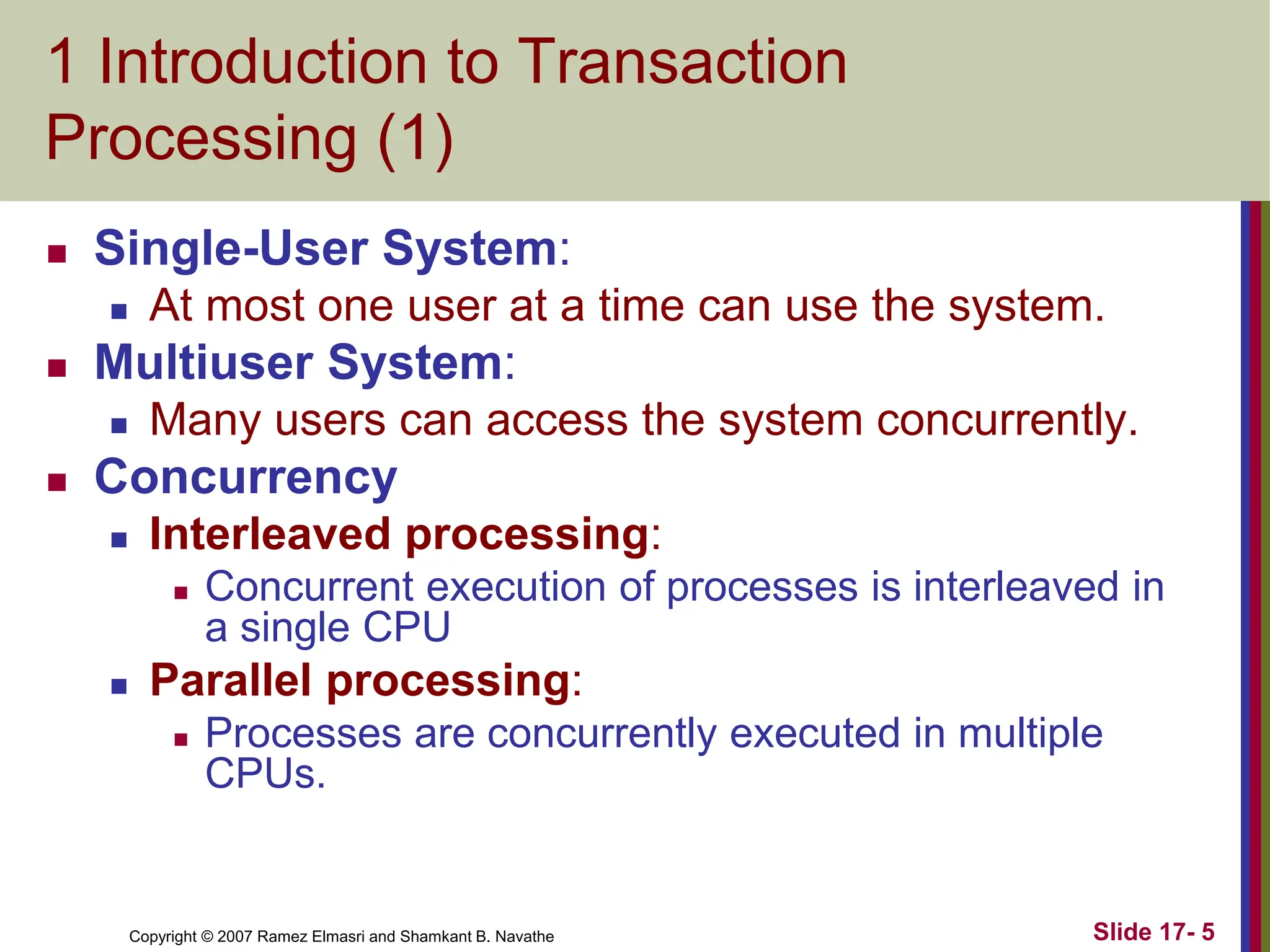 Copyright © 2007 Ramez Elmasri and Shamkant B. Navathe Slide 17- 5
1 Introduction to Transaction
Processing (1)
 Single-User System:
 At most one user at a time can use the system.
 Multiuser System:
 Many users can access the system concurrently.
 Concurrency
 Interleaved processing:
 Concurrent execution of processes is interleaved in
a single CPU
 Parallel processing:
 Processes are concurrently executed in multiple
CPUs.
 