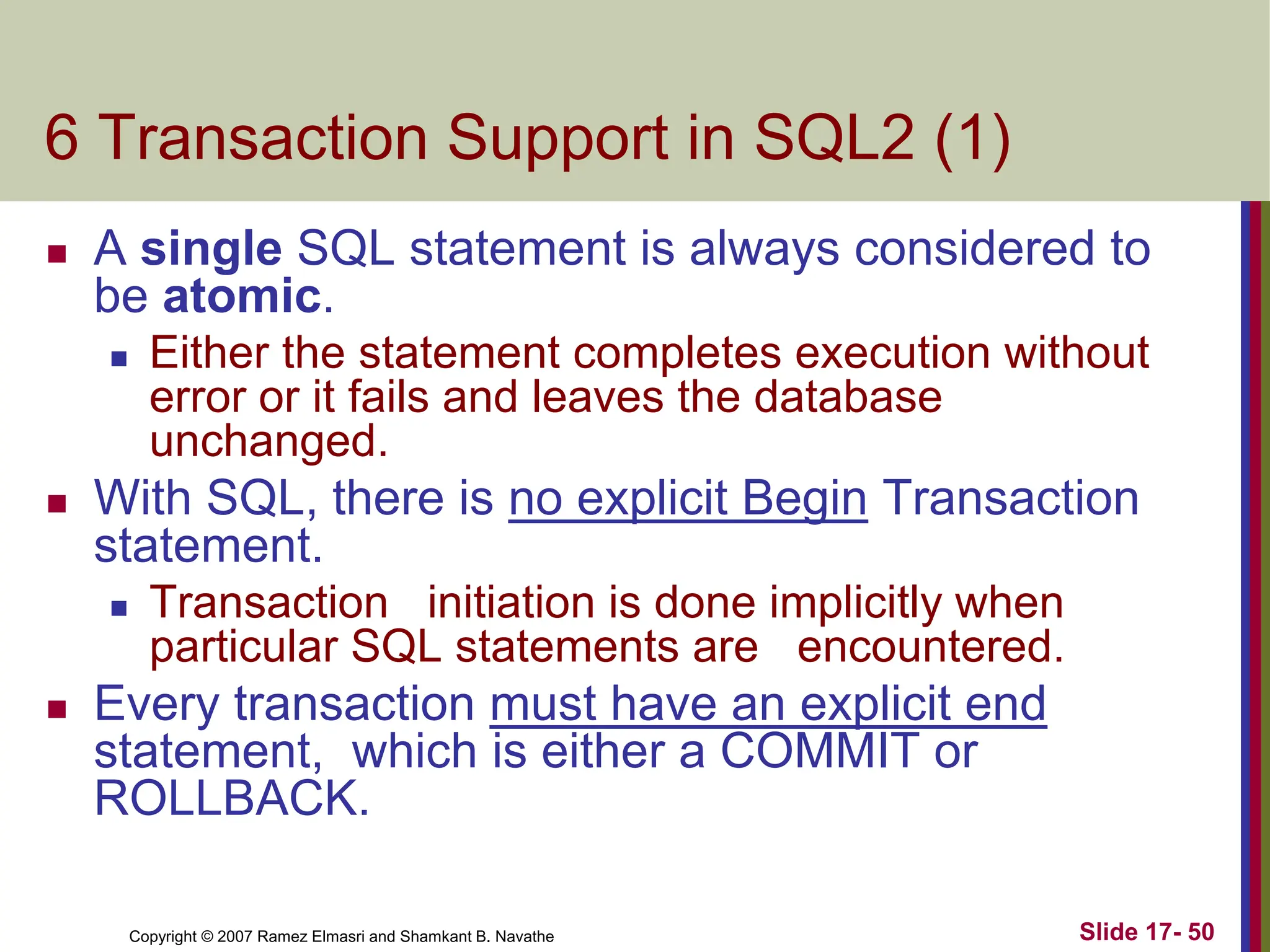 Copyright © 2007 Ramez Elmasri and Shamkant B. Navathe Slide 17- 50
6 Transaction Support in SQL2 (1)
 A single SQL statement is always considered to
be atomic.
 Either the statement completes execution without
error or it fails and leaves the database
unchanged.
 With SQL, there is no explicit Begin Transaction
statement.
 Transaction initiation is done implicitly when
particular SQL statements are encountered.
 Every transaction must have an explicit end
statement, which is either a COMMIT or
ROLLBACK.
 