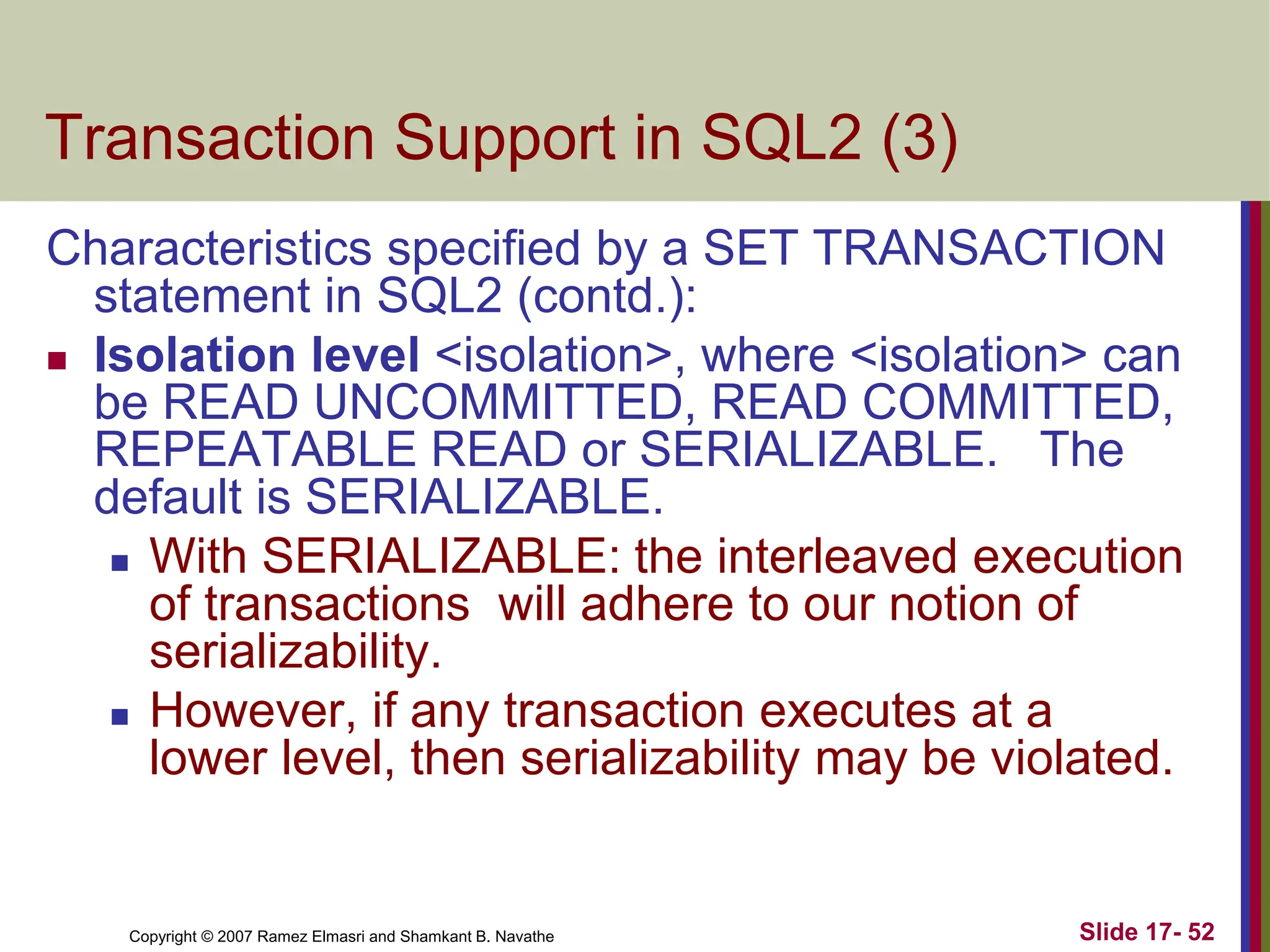 Copyright © 2007 Ramez Elmasri and Shamkant B. Navathe Slide 17- 52
Transaction Support in SQL2 (3)
Characteristics specified by a SET TRANSACTION
statement in SQL2 (contd.):
 Isolation level <isolation>, where <isolation> can
be READ UNCOMMITTED, READ COMMITTED,
REPEATABLE READ or SERIALIZABLE. The
default is SERIALIZABLE.
 With SERIALIZABLE: the interleaved execution
of transactions will adhere to our notion of
serializability.
 However, if any transaction executes at a
lower level, then serializability may be violated.
 
