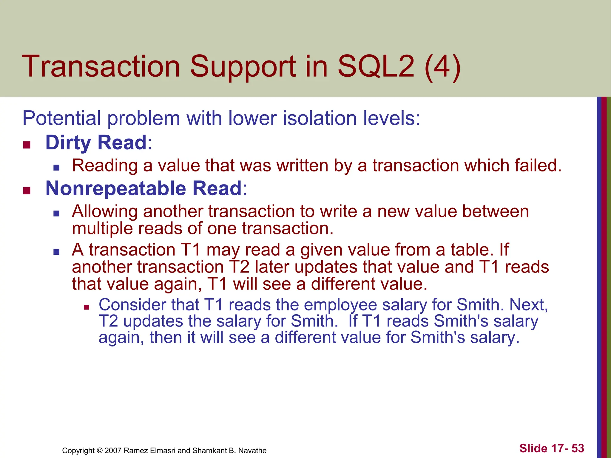 Copyright © 2007 Ramez Elmasri and Shamkant B. Navathe Slide 17- 53
Transaction Support in SQL2 (4)
Potential problem with lower isolation levels:
 Dirty Read:
 Reading a value that was written by a transaction which failed.
 Nonrepeatable Read:
 Allowing another transaction to write a new value between
multiple reads of one transaction.
 A transaction T1 may read a given value from a table. If
another transaction T2 later updates that value and T1 reads
that value again, T1 will see a different value.
 Consider that T1 reads the employee salary for Smith. Next,
T2 updates the salary for Smith. If T1 reads Smith's salary
again, then it will see a different value for Smith's salary.
 