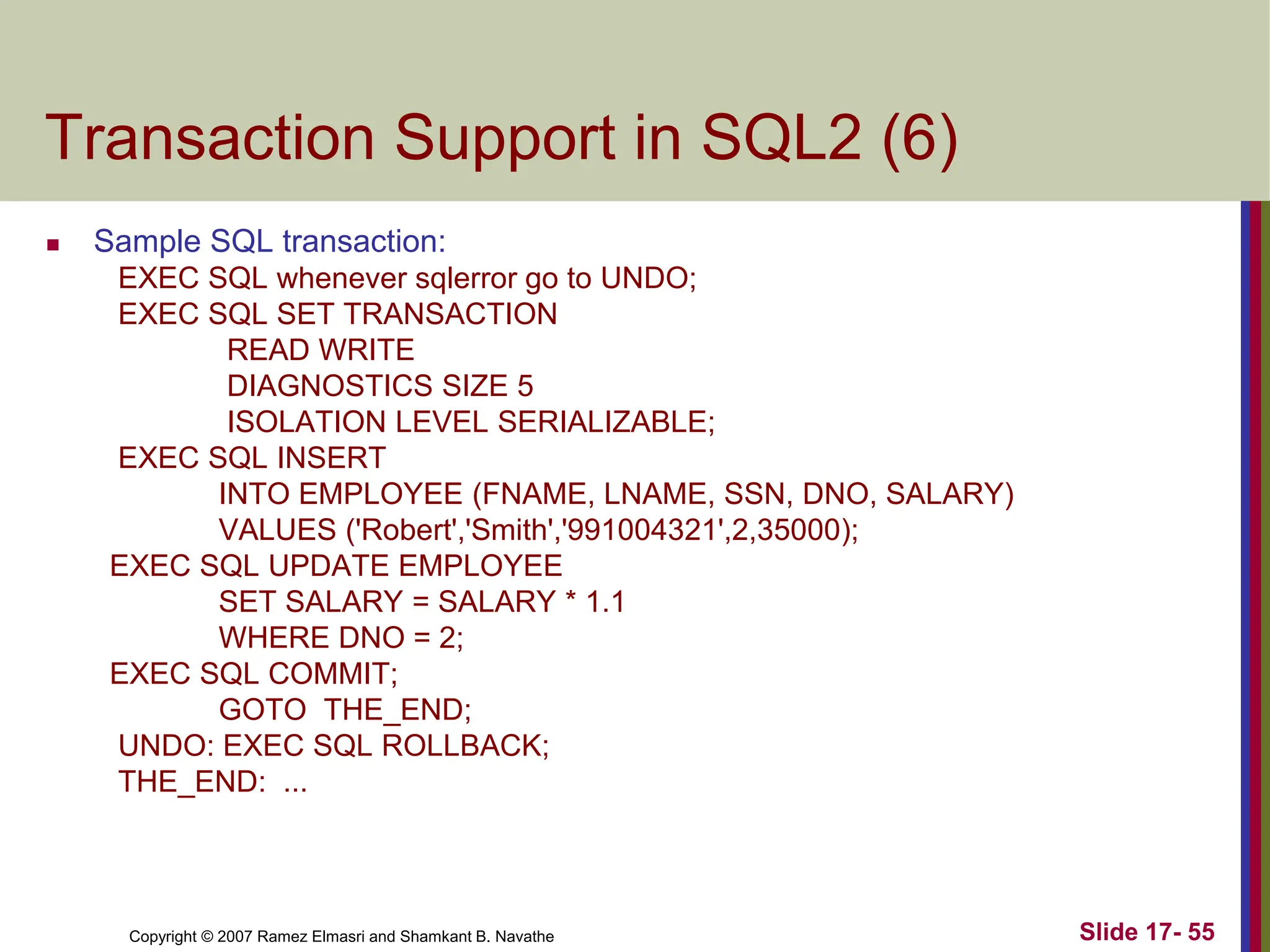 Copyright © 2007 Ramez Elmasri and Shamkant B. Navathe Slide 17- 55
Transaction Support in SQL2 (6)
 Sample SQL transaction:
EXEC SQL whenever sqlerror go to UNDO;
EXEC SQL SET TRANSACTION
READ WRITE
DIAGNOSTICS SIZE 5
ISOLATION LEVEL SERIALIZABLE;
EXEC SQL INSERT
INTO EMPLOYEE (FNAME, LNAME, SSN, DNO, SALARY)
VALUES ('Robert','Smith','991004321',2,35000);
EXEC SQL UPDATE EMPLOYEE
SET SALARY = SALARY * 1.1
WHERE DNO = 2;
EXEC SQL COMMIT;
GOTO THE_END;
UNDO: EXEC SQL ROLLBACK;
THE_END: ...
 